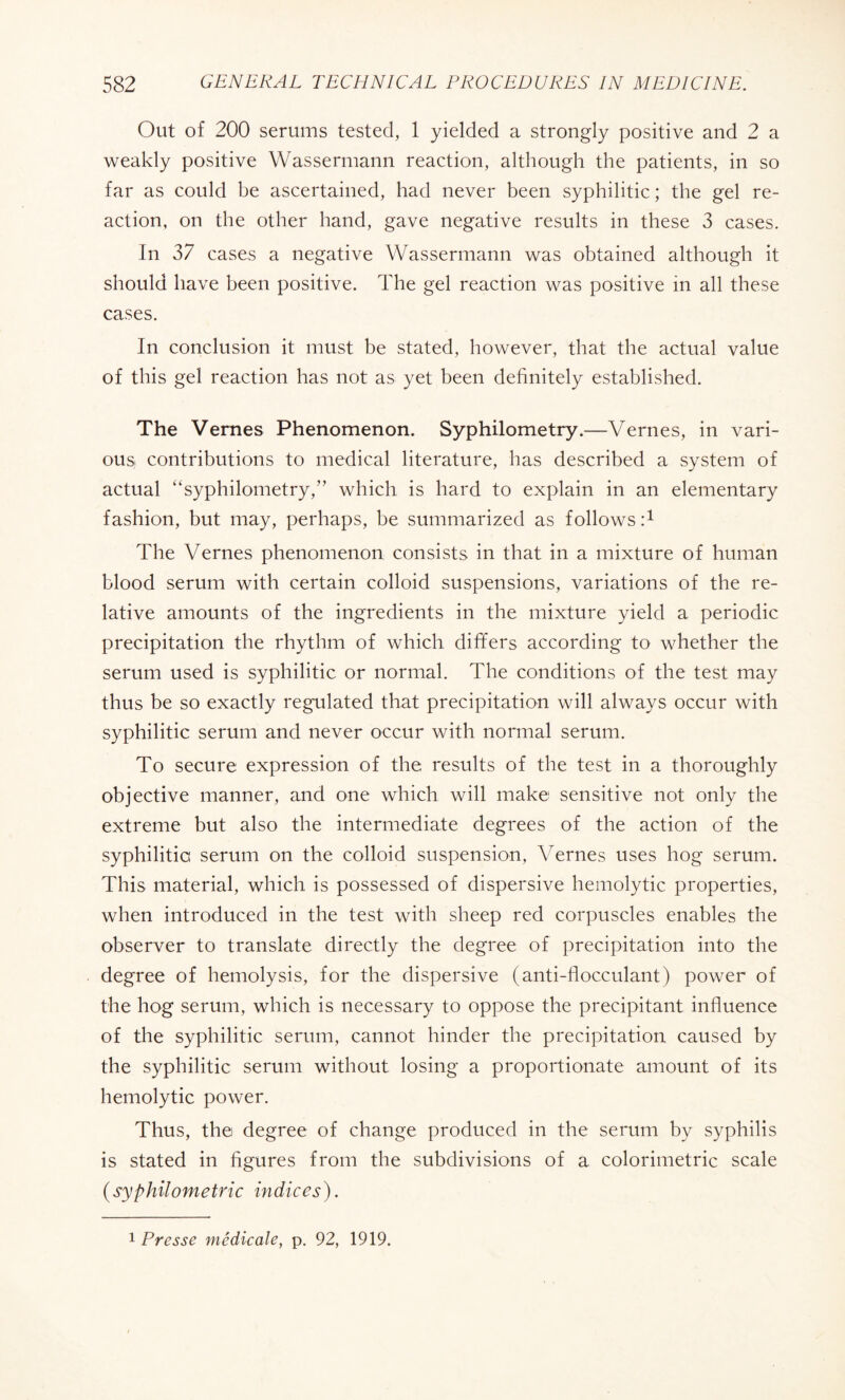 Out of 200 serums tested, 1 yielded a strongly positive and 2 a weakly positive Wassermann reaction, although the patients, in so far as could be ascertained, had never been syphilitic ; the gel re¬ action, on the other hand, gave negative results in these 3 cases. In 37 cases a negative Wassermann was obtained although it should have been positive. The gel reaction was positive in all these cases. In conclusion it must be stated, however, that the actual value of this gel reaction has not as yet been definitely established. The Vernes Phenomenon. Syphilometry.—Vernes, in vari¬ ous contributions to medical literature, has described a system of actual “syphilometry,” which is hard to explain in an elementary fashion, but may, perhaps, be summarized as follows T The Vernes phenomenon consists in that in a mixture of human blood serum with certain colloid suspensions, variations of the re¬ lative amounts of the ingredients in the mixture yield a periodic precipitation the rhythm of which differs according to whether the serum used is syphilitic or normal. The conditions of the test may thus be so exactly regulated that precipitation will always occur with syphilitic serum and never occur with normal serum. To secure expression of the results of the test in a thoroughly objective manner, and one which will make sensitive not only the extreme but also the intermediate degrees of the action of the syphilitic serum on the colloid suspension, Vernes uses hog serum. This material, which is possessed of dispersive hemolytic properties, when introduced in the test with sheep red corpuscles enables the observer to translate directly the degree of precipitation into the degree of hemolysis, for the dispersive (anti-flocculant) power of the hog serum, which is necessary to oppose the precipitant influence of the syphilitic serum, cannot hinder the precipitation caused by the syphilitic serum without losing a proportionate amount of its hemolytic power. Thus, the degree of change produced in the serum by syphilis is stated in figures from the subdivisions of a colorimetric scale (syphilometric indices). 1 Presse médicale, p. 92, 1919.