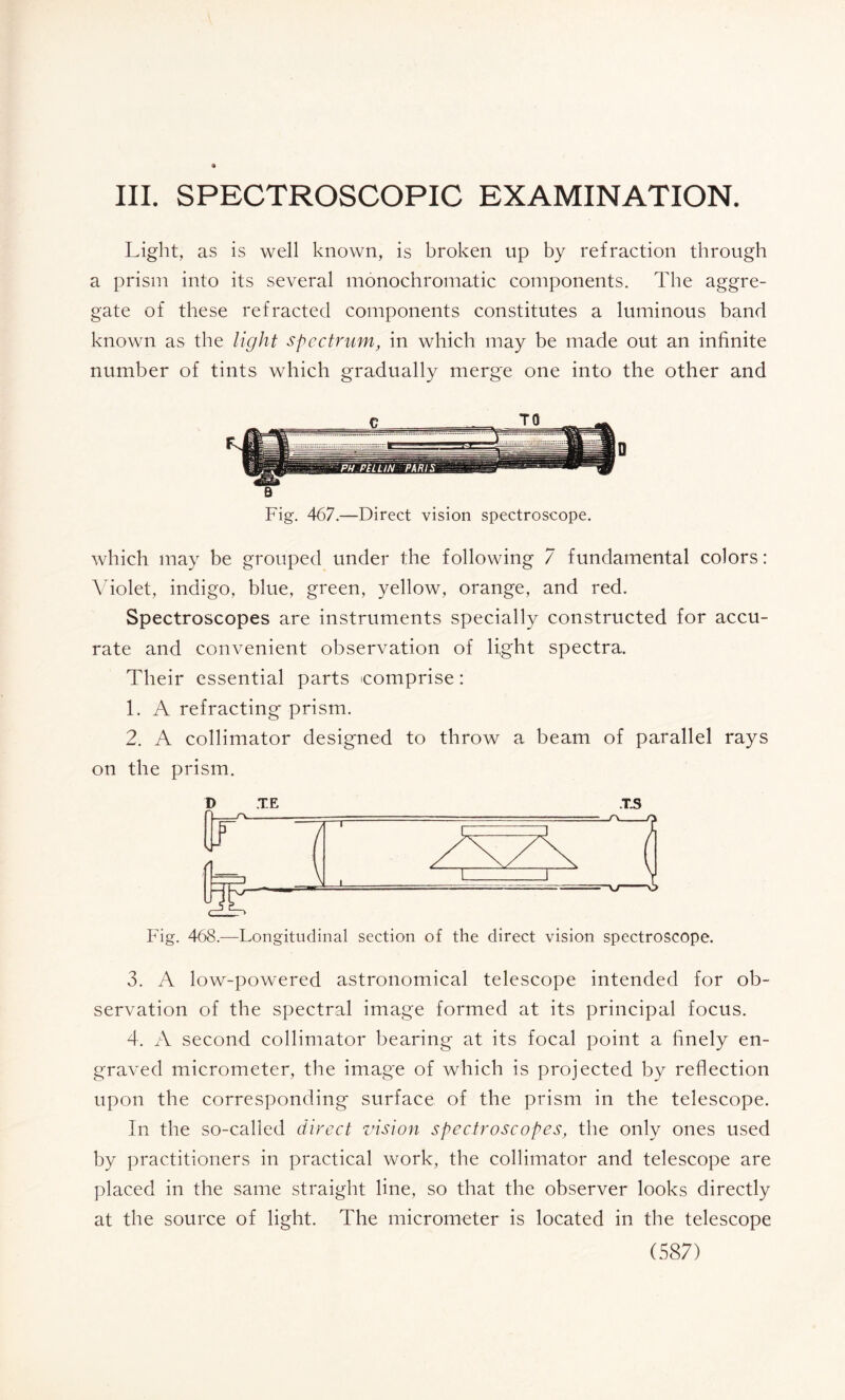 III. SPECTROSCOPIC EXAMINATION. Light, as is well known, is broken up by refraction through a prism into its several monochromatic components. The aggre¬ gate of these refracted components constitutes a luminous band known as the light spectrum, in which may be made out an infinite number of tints which gradually merge one into the other and which may be grouped under the following 7 fundamental colors : Violet, indigo, blue, green, yellow, orange, and red. Spectroscopes are instruments specially constructed for accu¬ rate and convenient observation of light spectra. Their essential parts comprise : 1. A refracting prism. 2. A collimator designed to throw a beam of parallel rays on the prism. D TE T.S Fig. 468.—Longitudinal section of the direct vision spectroscope. 3. A low-powered astronomical telescope intended for ob¬ servation of the spectral image formed at its principal focus. 4. A second collimator bearing at its focal point a finely en¬ graved micrometer, the image of which is projected by reflection upon the corresponding surface of the prism in the telescope. In the so-called direct vision spectroscopes, the only ones used by practitioners in practical work, the collimator and telescope are placed in the same straight line, so that the observer looks directly at the source of light. The micrometer is located in the telescope