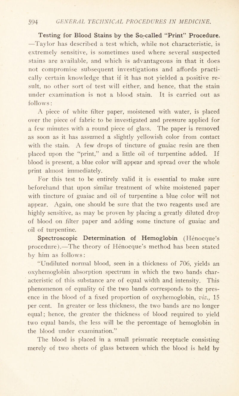 Testing for Blood Stains by the So-called “Print” Procedure. —Taylor has described a test which, while not characteristic, is extremely sensitive, is sometimes used where several suspected stains are available, and which is advantageous in that it does not compromise subsequent investigations and affords practi¬ cally certain knowledge that if it has not yielded a positive re¬ sult, no other sort of test will either, and hence, that the stain under examination is not a blood stain. It is carried out as follows : A piece of white filter paper, moistened with water, is placed over the piece of fabric to be investigated and pressure applied for a few minutes with a round piece of glass. The paper is removed as soon as it has assumed a slightly yellowish color from contact with the stain. A few drops of tincture of guaiac resin are then placed upon the “print,” and a little oil of turpentine added. If blood is present, a blue color will appear and spread over the whole print almost immediately. For this test to be entirely valid it is essential to make sure beforehand that upon similar treatment of white moistened paper with tincture of guaiac and oil of turpentine a blue color will not appear. Again, one should be sure that the two reagents used are highly sensitive, as may be proven by placing a greatly diluted drop of blood on filter paper and adding some tincture of guaiac and oil of turpentine. Spectroscopic Determination of Hemoglobin (Hénocque’s procedure).—The theory of Hénocque’s method has been stated by him as follows : “Undiluted normal blood, seen in a thickness of 706, yields an oxyhemoglobin absorption spectrum in which the two bands char¬ acteristic of this substance are of equal width and intensity. This phenomenon of equality of the two bands corresponds to the pres¬ ence in the blood of a fixed proportion of oxyhemoglobin, viz., 15 per cent. In greater or less thickness, the two bands are no longer equal ; hence, the greater the thickness of blood required to yield two equal bands, the less will be the percentage of hemoglobin in the blood under examination.” The blood is placed in a small prismatic receptacle consisting merely of two sheets of glass between which the blood is held by