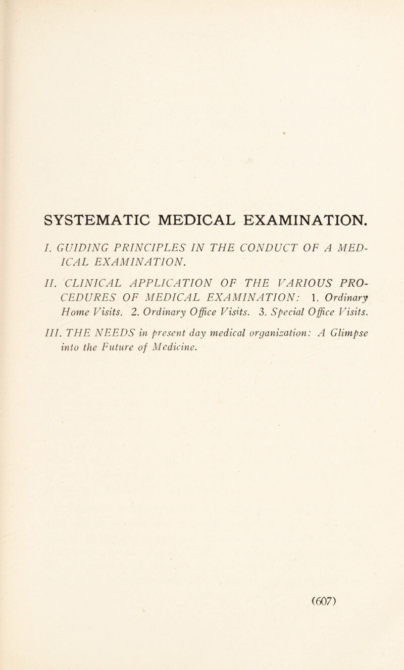 SYSTEMATIC MEDICAL EXAMINATION. I. GUIDING PRINCIPLES IN THE CONDUCT OF A MED¬ ICAL EXAMINATION. II. CLINICAL APPLICATION OF THE VARIOUS PRO¬ CEDURES OF MEDICAL EXAMINATION: 1. Ordinary Home Visits. 2. Ordinary Office Visits. 3. Special Office Visits. III. THE NEEDS in present day medical organization: A Glimpse into the Future of Medicine.