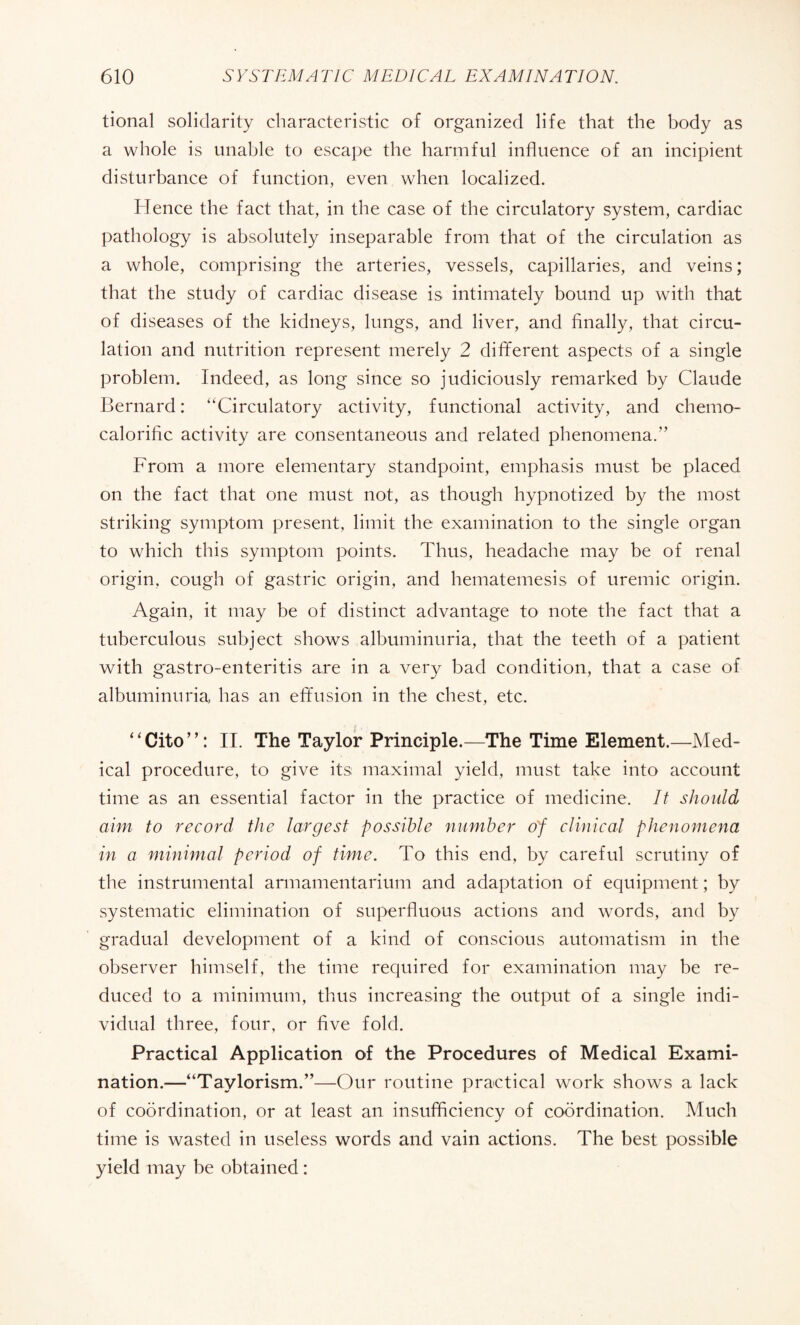 tional solidarity characteristic of organized life that the body as a whole is unable to escape the harmful influence of an incipient disturbance of function, even when localized. Hence the fact that, in the case of the circulatory system, cardiac pathology is absolutely inseparable from that of the circulation as a whole, comprising the arteries, vessels, capillaries, and veins ; that the study of cardiac disease is intimately bound up with that of diseases of the kidneys, lungs, and liver, and finally, that circu¬ lation and nutrition represent merely 2 different aspects of a single problem. Indeed, as long since so judiciously remarked by Claude Bernard : “Circulatory activity, functional activity, and chemo- caloriflc activity are consentaneous and related phenomena.” From a more elementary standpoint, emphasis must be placed on the fact that one must not, as though hypnotized by the most striking symptom present, limit the examination to the single organ to which this symptom points. Thus, headache may be of renal origin, cough of gastric origin, and hematemesis of uremic origin. Again, it may be of distinct advantage to note the fact that a tuberculous subject shows albuminuria, that the teeth of a patient with gastro-enteritis are in a very bad condition, that a case of albuminuria has an effusion in the chest, etc. “Cito”: II. The Taylor Principle.—The Time Element.—Med¬ ical procedure, to give its: maximal yield, must take into account time as an essential factor in the practice of medicine. It should aim to record the largest possible number o'f clinical phenomena in a minimal period of time. To this end, by careful scrutiny of the instrumental armamentarium and adaptation of equipment ; by systematic elimination of superfluous actions and words, and by gradual development of a kind of conscious automatism in the observer himself, the time required for examination may be re¬ duced to a minimum, thus increasing the output of a single indi¬ vidual three, four, or five fold. Practical Application of the Procedures of Medical Exami¬ nation.—“Taylorism.”—Our routine practical work shows a lack of coordination, or at least an insufficiency of coordination. Much time is wasted in useless words and vain actions. The best possible yield may be obtained :