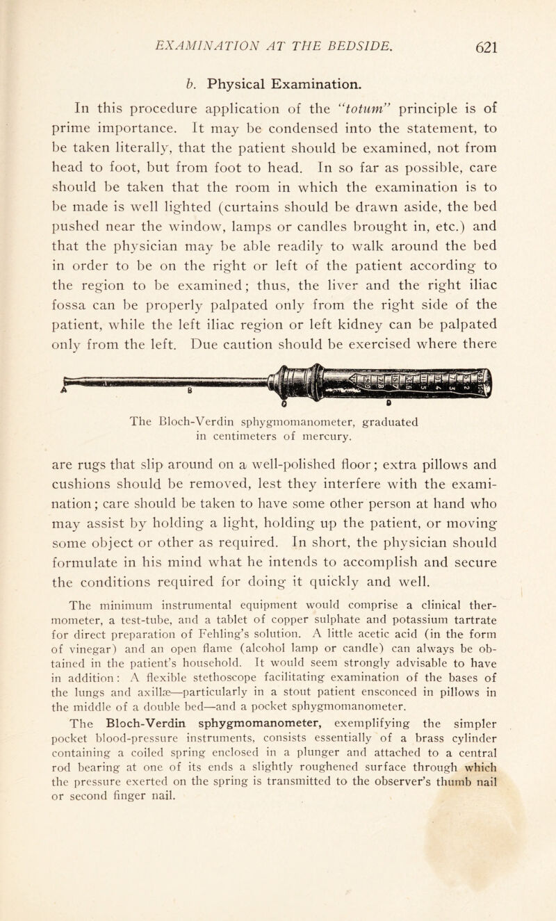 b. Physical Examination. In this procedure application of the “totum” principle is of prime importance. It may be condensed into the statement, to be taken literally, that the patient should be examined, not from head to foot, but from foot to head. In so far as possible, care should be taken that the room in which the examination is to be made is well lighted (curtains should be drawn aside, the bed pushed near the window, lamps or candles brought in, etc.) and that the physician may be able readily to walk around the bed in order to be on the right or left of the patient according to the region to be examined ; thus, the liver and the right iliac fossa can be properly palpated only from the right side of the patient, while the left iliac region or left kidney can be palpated only from the left. Due caution should be exercised where there B The Bloch-Verdin sphygmomanometer, graduated in centimeters of mercury. are rugs that slip around on a well-polished floor ; extra pillows and cushions should be removed, lest they interfere with the exami¬ nation ; care should be taken to have some other person at hand who may assist by holding a light, holding up the patient, or moving some object or other as required. In short, the physician should formulate in his mind what he intends to accomplish and secure the conditions required for doing it quickly and well. The minimum instrumental equipment would comprise a clinical ther¬ mometer, a test-tube, and a tablet of copper sulphate and potassium tartrate for direct preparation of Fehling’s solution. A little acetic acid (in the form of vinegar) and an open flame (alcohol lamp or candle) can always be ob¬ tained in the patient’s household. It would seem strongly advisable to have in addition : A flexible stethoscope facilitating examination of the bases of the lungs and axillæ—particularly in a stout patient ensconced in pillows in the middle of a double bed—and a pocket sphygmomanometer. The Bloch-Verdin sphygmomanometer, exemplifying the simpler pocket blood-pressure instruments, consists essentially of a brass cylinder containing a coiled spring enclosed in a plunger and attached to a central rod bearing at one of its ends a slightly roughened surface through which the pressure exerted on the spring is transmitted to the observer’s thumb nail or second finger nail.