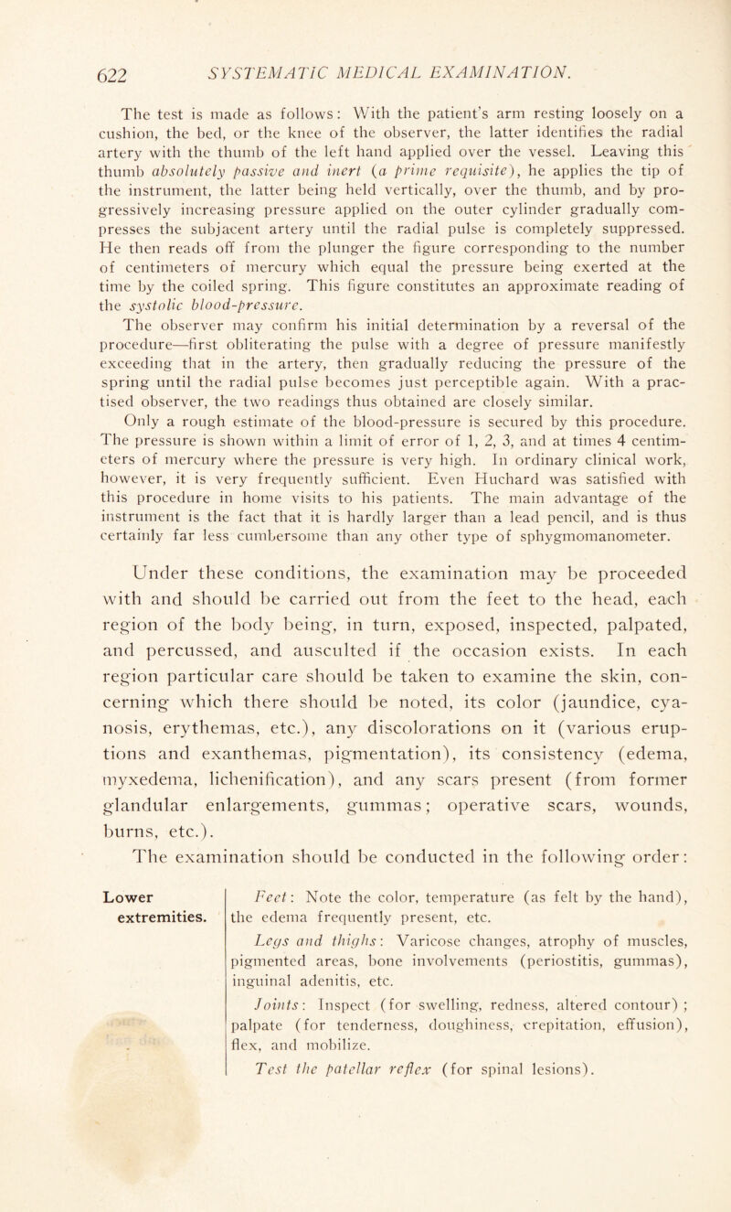 The test is made as follows : With the patient's arm resting loosely on a cushion, the bed, or the knee of the observer, the latter identifies the radial artery with the thumb of the left hand applied over the vessel. Leaving this thumb absolutely passive and inert (a prime requisite), he applies the tip of the instrument, the latter being held vertically, over the thumb, and by pro¬ gressively increasing pressure applied on the outer cylinder gradually com¬ presses the subjacent artery until the radial pulse is completely suppressed. He then reads off from the plunger the figure corresponding to the number of centimeters of mercury which equal the pressure being exerted at the time by the coiled spring. This figure constitutes an approximate reading of the systolic blood-pressure. The observer may confirm his initial determination by a reversal of the procedure—first obliterating the pulse with a degree of pressure manifestly exceeding that in the artery, then gradually reducing the pressure of the spring until the radial pulse becomes just perceptible again. With a prac¬ tised observer, the two readings thus obtained are closely similar. Only a rough estimate of the blood-pressure is secured by this procedure. The pressure is shown within a limit of error of 1, 2, 3, and at times 4 centim¬ eters of mercury where the pressure is very high. In ordinary clinical work, however, it is very frequently sufficient. Even Huchard was satisfied with this procedure in home visits to his patients. The main advantage of the instrument is the fact that it is hardly larger than a lead pencil, and is thus certainly far less cumbersome than any other type of sphygmomanometer. Under these conditions, the examination may be proceeded with and should be carried out from the feet to the head, each region of the body being, in turn, exposed, inspected, palpated, and percussed, and ausculted if the occasion exists. In each region particular care should be taken to examine the skin, con¬ cerning which there should be noted, its color (jaundice, cya¬ nosis, erythemas, etc.), any discolorations on it (various erup¬ tions and exanthemas, pigmentation), its consistency (edema, myxedema, lichénification), and any scars present (from former glandular enlargements, gummas ; operative scars, wounds, burns, etc.). The examination should be conducted in the following order : Lower Feet: Note the color, temperature (as felt by the hand), extremities. the edema frequently present, etc. Legs and thighs : Varicose changes, atrophy of muscles, pigmented areas, bone involvements (periostitis, gummas), inguinal adenitis, etc. Joints: Inspect (for swelling, redness, altered contour); palpate (for tenderness, doughiness, crepitation, effusion), flex, and mobilize. Test the patellar reflex (for spinal lesions).