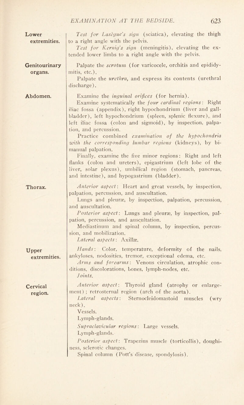 Lower extremities. Genitourinary organs. Abdomen. Thorax. Upper extremities. Cervical region. Test for Lasègue's sign (sciatica), elevating the thigh to a right angle with the pelvis. Test for Kernig’s sign (meningitis), elevating the ex¬ tended lower limbs to a right angle with the pelvis. Palpate the scrotum (for varicocele, orchitis and epididy¬ mitis, etc.). Palpate the urethra, and express its contents (urethral discharge). Examine the inguinal orifices (for hernia). Examine systematically the four cardinal regions : Right iliac fossa (appendix), right hypochondrium (liver and gall¬ bladder), left hypochondrium (spleen, splenic flexure), and left iliac fossa (colon and sigmoid), by inspection, palpa¬ tion, and percussion. Practice combined examination of the hypochondria with the corresponding lumbar regions (kidneys), by bi¬ manual palpation. Finally, examine the five minor regions: Right and left flanks (colon and ureters), epigastrium (left lobe of the liver, solar plexus), umbilical region (stomach, pancreas, and intestine), and hypogastrium (bladder). Anterior aspect : Heart and great vessels, by inspection, palpation, percussion, and auscultation. Lungs and pleuræ, by inspection, palpation, percussion, and auscultation. Posterior aspect : Lungs and pleuræ, by inspection, pal¬ pation, percussion, and auscultation. Mediastinum and spinal column, by inspection, percus¬ sion, and mobilization. Lateral aspects: Axillæ. Hands: Color, temperature, deformity of the nails, ankyloses, nodosities, tremor, exceptional edema, etc. Arms and forearms: Venous circulation, atrophic con¬ ditions, discolorations, bones, lymph-nodes, etc. Joints. Anterior aspect: Thyroid gland (atrophy or enlarge¬ ment) ; retrosternal region (arch of the aorta). Lateral aspects: Sternocleidomastoid muscles (wry neck). Vessels. Lymph-glands. Supraclavicular regions: Large vessels. Lymph-glands. Posterior aspect: Trapezius muscle (torticollis), doughi¬ ness, sclerotic changes. Spinal column (Pott’s disease, spondylosis).