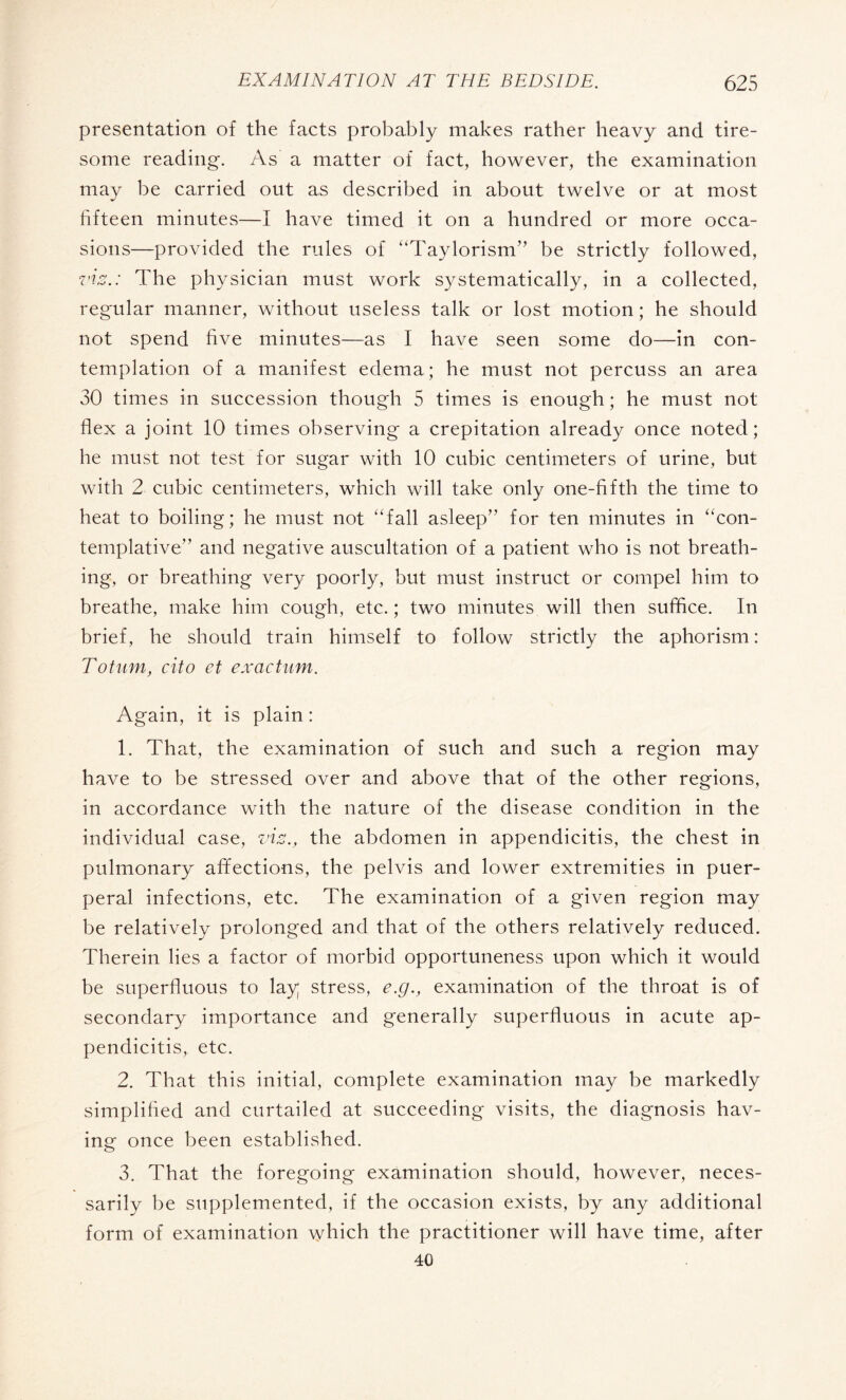 presentation of the facts probably makes rather heavy and tire¬ some reading. As a matter of fact, however, the examination may be carried out as described in about twelve or at most fifteen minutes—I have timed it on a hundred or more occa¬ sions—provided the rules of “Taylorism” be strictly followed, viz.: The physician must work systematically, in a collected, regular manner, without useless talk or lost motion; he should not spend five minutes—as I have seen some do—in con¬ templation of a manifest edema; he must not percuss an area 30 times in succession though 5 times is enough ; he must not flex a joint 10 times observing a crepitation already once noted; he must not test for sugar with 10 cubic centimeters of urine, but with 2 cubic centimeters, which will take only one-fifth the time to heat to boiling; he must not “fall asleep” for ten minutes in “con¬ templative” and negative auscultation of a patient who is not breath¬ ing, or breathing very poorly, but must instruct or compel him to breathe, make him cough, etc. ; two minutes will then suffice. In brief, he should train himself to follow strictly the aphorism : Totam, cito et exactum. Again, it is plain : 1. That, the examination of such and such a region may have to be stressed over and above that of the other regions, in accordance with the nature of the disease condition in the individual case, viz., the abdomen in appendicitis, the chest in pulmonary affections, the pelvis and lower extremities in puer¬ peral infections, etc. The examination of a given region may be relatively prolonged and that of the others relatively reduced. Therein lies a factor of morbid opportuneness upon which it would be superfluous to lay; stress, e.g., examination of the throat is of secondary importance and generally superfluous in acute ap¬ pendicitis, etc. 2. That this initial, complete examination may be markedly simplified and curtailed at succeeding visits, the diagnosis hav¬ ing once been established. 3. That the foregoing examination should, however, neces¬ sarily be supplemented, if the occasion exists, by any additional form of examination which the practitioner will have time, after 40