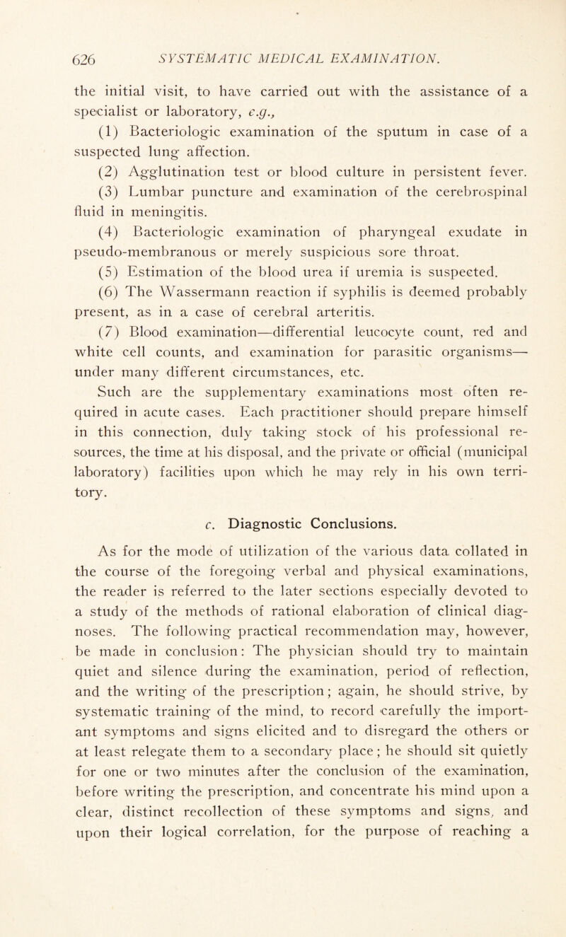 the initial visit, to have carried out with the assistance of a specialist or laboratory, e.g.y (1) Bactériologie examination of the sputum in case of a suspected lung affection. (2) Agglutination test or blood culture in persistent fever. (3) Lumbar puncture and examination of the cerebrospinal lluid in meningitis. (4) Bactériologie examination of pharyngeal exudate in pseudo-membranous or merely suspicious sore throat. (5) Estimation of the blood urea if uremia is suspected. (6) The Wassermann reaction if syphilis is deemed probably present, as in a case of cerebral arteritis. (7) Blood examination—differential leucocyte count, red and white cell counts, and examination for parasitic organisms—- under many different circumstances, etc. Such are the supplementary examinations most often re¬ quired in acute cases. Each practitioner should prepare himself in this connection, duly taking- stock of his professional re¬ sources, the time at his disposal, and the private or official (municipal laboratory) facilities upon which he may rely in his own terri¬ tory. c. Diagnostic Conclusions. As for the mode of utilization of the various data collated in the course of the foregoing verbal and physical examinations, the reader is referred to the later sections especially devoted to a study of the methods of rational elaboration of clinical diag¬ noses. The following practical recommendation may, however, be made in conclusion : The physician should try to maintain quiet and silence during the examination, period of reflection, and the writing of the prescription ; again, he should strive, by systematic training of the mind, to record carefully the import¬ ant symptoms and signs elicited and to disregard the others or at least relegate them to a secondary place ; he should sit quietly for one or two minutes after the conclusion of the examination, before writing the prescription, and concentrate his mind upon a clear, distinct recollection of these symptoms and signs, and upon their logical correlation, for the purpose of reaching a