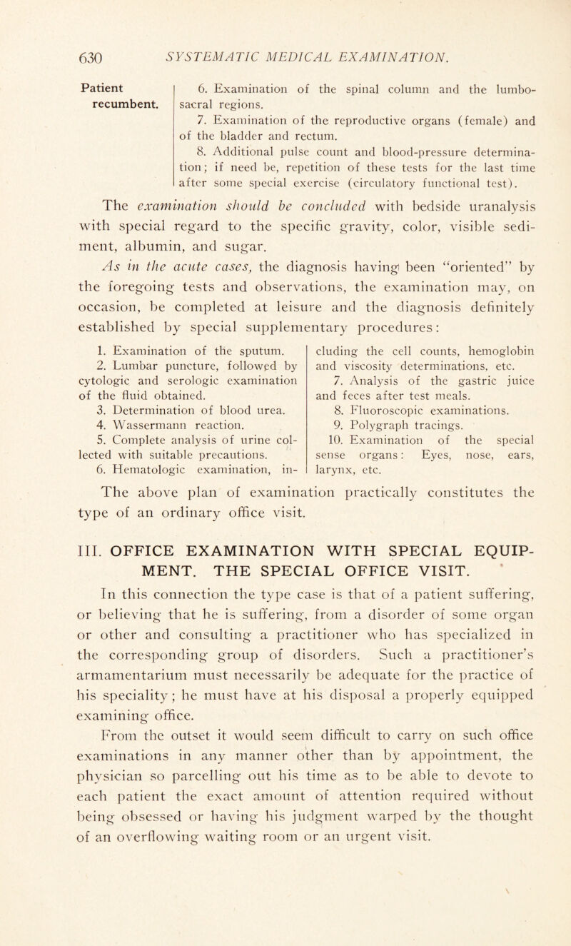 Patient 6. Examination of the spinal column and the lumbo- recumbent. sacral regions. 7. Examination of the reproductive organs (female) and of the bladder and rectum. 8. Additional pulse count and blood-pressure determina¬ tion ; if need be, repetition of these tests for the last time after some special exercise (circulatory functional test). The examination should he concluded with bedside uranalysis with special regard to the specific gravity, color, visible sedi¬ ment, albumin, and sugar. As in the acute cases, the diagnosis having) been “oriented” by the foregoing tests and observations, the examination may, on occasion, be completed at leisure and the diagnosis definitely established by special supplementary procedures : 1. Examination of the sputum. 2. Lumbar puncture, followed by cytologic and serologic examination of the fluid obtained. 3. Determination of blood urea. 4. Wassermann reaction. 5. Complete analysis of urine col¬ lected with suitable precautions. 6. Hematologic examination, in¬ cluding the cell counts, hemoglobin and viscosity determinations, etc. 7. Analysis of the gastric juice and feces after test meals. 8. Fluoroscopic examinations. 9. Polygraph tracings. 10. Examination of the special sense organs : Eyes, nose, ears, larynx, etc. The above plan of examination practically constitutes the type of an ordinary office visit. III. OFFICE EXAMINATION WITH SPECIAL EQUIP¬ MENT. THE SPECIAL OFFICE VISIT. In this connection the type case is that of a patient suffering, or believing that he is suffering, from a disorder of some organ or other and consulting a practitioner who has specialized in the corresponding group of disorders. Such a practitioner’s armamentarium must necessarily be adequate for the practice of his speciality ; he must have at his disposal a properly equipped examining office. From the outset it would seem difficult to carry on such office examinations in any manner other than by appointment, the physician so parcelling out his time as to be able to devote to each patient the exact amount of attention required without being obsessed or having his judgment warped by the thought of an overflowing waiting room or an urgent visit.