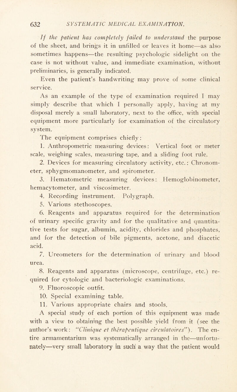 If the patient has completely failed to understand the purpose of the sheet, and brings it in unfilled or leaves it home—as also sometimes happens—the resulting psychologic sidelight on the case is not without value, and immediate examination, without preliminaries, is generally indicated. Even the patient’s handwriting may prove of some clinical service. As an example of the type of examination required I may simply describe that which I personally apply, having at my disposal merely a small laboratory, next to the office, with special equipment more particularly for examination of the circulatory system. The equipment comprises chiefly : 1. Anthropometric measuring devices: Vertical foot or meter scale, weighing scales, measuring tape, and a sliding foot rule. 2. Devices for measuring circulatory activity, etc. : Chronom¬ eter, sphygmomanometer, and spirometer. 3. Hematometric measuring devices : Hemoglobinometer, hemacytometer, and viscosimeter. 4. Recording instrument. Polygraph. 5. Various stethoscopes. 6. Reagents and apparatus required for the determination of urinary specific gravity and for the qualitative and quantita¬ tive tests for sugar, albumin, acidity, chlorides and phosphates, and for the detection of bile pigments, acetone, and diacetic acid. 7. Ureometers for the determination of urinary and blood urea. 8. Reagents and apparatus (microscope, centrifuge, etc.) re¬ quired for cytologic and bactériologie examinations. 9. Fluoroscopic outfit. 10. Special examining table. 11. Various appropriate chairs and stools. A special study of each portion of this equipment was made with a view to obtaining the best possible yield from it (see the author’s work: “Clinique et thérapeutique circulatoires”). The en¬ tire armamentarium was systematically arranged in the—unfortu¬ nately-—very small laboratory in such a way that the patient would