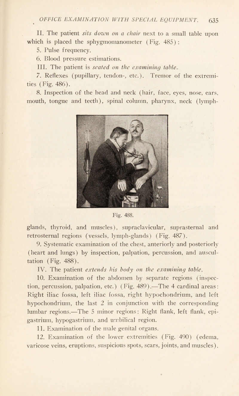 II. The patient sits down on a chair next to a small table upon which is placed the sphygmomanometer (Fig. 485) : 5. Pulse frequency. 6. Blood pressure estimations. III. The patient is seated on the examining table.. 7. Reflexes (pupillary, tendon-, etc.). Tremor of the extremi¬ ties (Fig. 486). 8. Inspection of the head and neck (hair, face, eyes, nose, ears, mouth, tongue and teeth), spinal column, pharynx, neck (lymph- Fig. 488. glands, thyroid, and muscles), supraclavicular, suprasternal and retrosternal regions (vessels, lymph-glands) (Fig. 487). 9. Systematic examination of the chest, anteriorly and posteriorly (heart and lungs) by inspection, palpation, percussion, and auscul¬ tation (Fig. 488). IV. The patient extends his body on the examining table. 10. Examination of the abdomen by separate regions (inspec¬ tion, percussion, palpation, etc.) (Fig. 489).—The 4 cardinal areas: Right iliac fossa, left iliac fossa, right hypochondrium, and left hypochondrium, the last 2 in conjunction with the corresponding lumbar regions.—The 5 minor regions : Right flank, left flank, epi¬ gastrium, hypogastrium, and umbilical region. 11. Examination of the male genital organs. 12. Examination of the lower extremities (Fig. 490) (edema, varicose veins, eruptions, suspicious spots, scars, joints, and muscles).