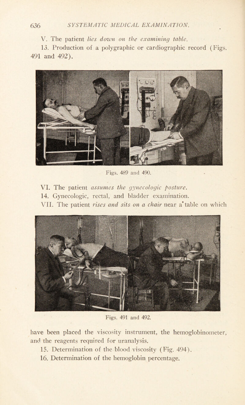 V. The patient lies down on the examining table. 13. Production of a polygraphic or cardiographie record (Figs. 491 and 492). Figs. 489 and 490. VI. The patient assumes the gynecologic posture. 14. Gynecologic, rectal, and bladder examination. VII. The patient rises and sits on a chair near a* table on which Figs. 491 and 492. have been placed the viscosity instrument, the hemoglobinometer, and the reagents required for uranalysis. 15. Determination of the blood viscosity (Fig. 494). 16. Determination of the hemoglobin percentage.