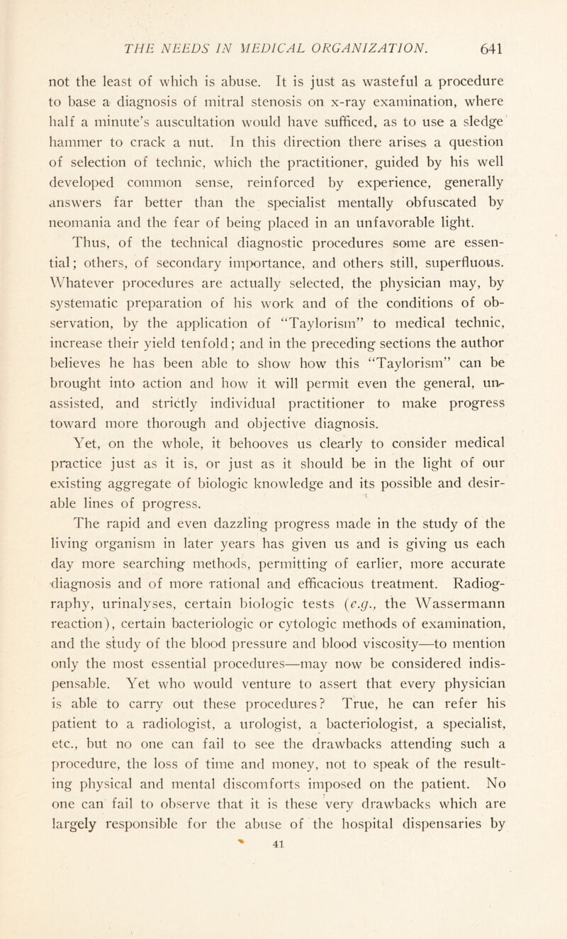 not the least of which is abuse. It is just as wasteful a procedure to base a diagnosis of mitral stenosis on x-ray examination, where half a minute’s auscultation would have sufficed* as to use a sledge hammer to crack a nut. In this direction there arises a question of selection of technic, which the practitioner, guided by his well developed common sense, reinforced by experience, generally answers far better than the specialist mentally obfuscated by neomania and the fear of being placed in an unfavorable light. Thus, of the technical diagnostic procedures some are essen¬ tial; others, of secondary importance, and others still, superfluous. Whatever procedures are actually selected, the physician may, by systematic preparation of his work and of the conditions of ob¬ servation, by the application of “Taylorism” to medical technic, increase their yield tenfold; and in the preceding sections the author believes he has been able to show how this “Taylorism” can be brought into action and how it will permit even the general, un¬ assisted, and strictly individual practitioner to make progress toward more thorough and objective diagnosis. Yet, on the whole, it behooves us clearly to consider medical practice just as it is, or just as it should be in the light of our existing aggregate of biologic knowledge and its possible and desir¬ able lines of progress. The rapid and even dazzling progress made in the study of the living organism in later years has given us and is giving us each day more searching methods, permitting of earlier, more accurate diagnosis and of more rational and efficacious treatment. Radiog¬ raphy, urinalyses, certain biologic tests {e.g., the Wassermann reaction), certain bactériologie or cytologic methods of examination, and the study of the blood pressure and blood viscosity—to mention only the most essential procedures—may now be considered indis¬ pensable. Yet who would venture to assert that every physician is able to carry out these procedures? True, he can refer his patient to a radiologist, a urologist, a bacteriologist, a specialist, etc., but no one can fail to see the drawbacks attending such a procedure, the loss of time and money, not to speak of the result¬ ing physical and mental discomforts imposed on the patient. No one can fail to observe that it is these very drawbacks which are largely responsible for the abuse of the hospital dispensaries by 41