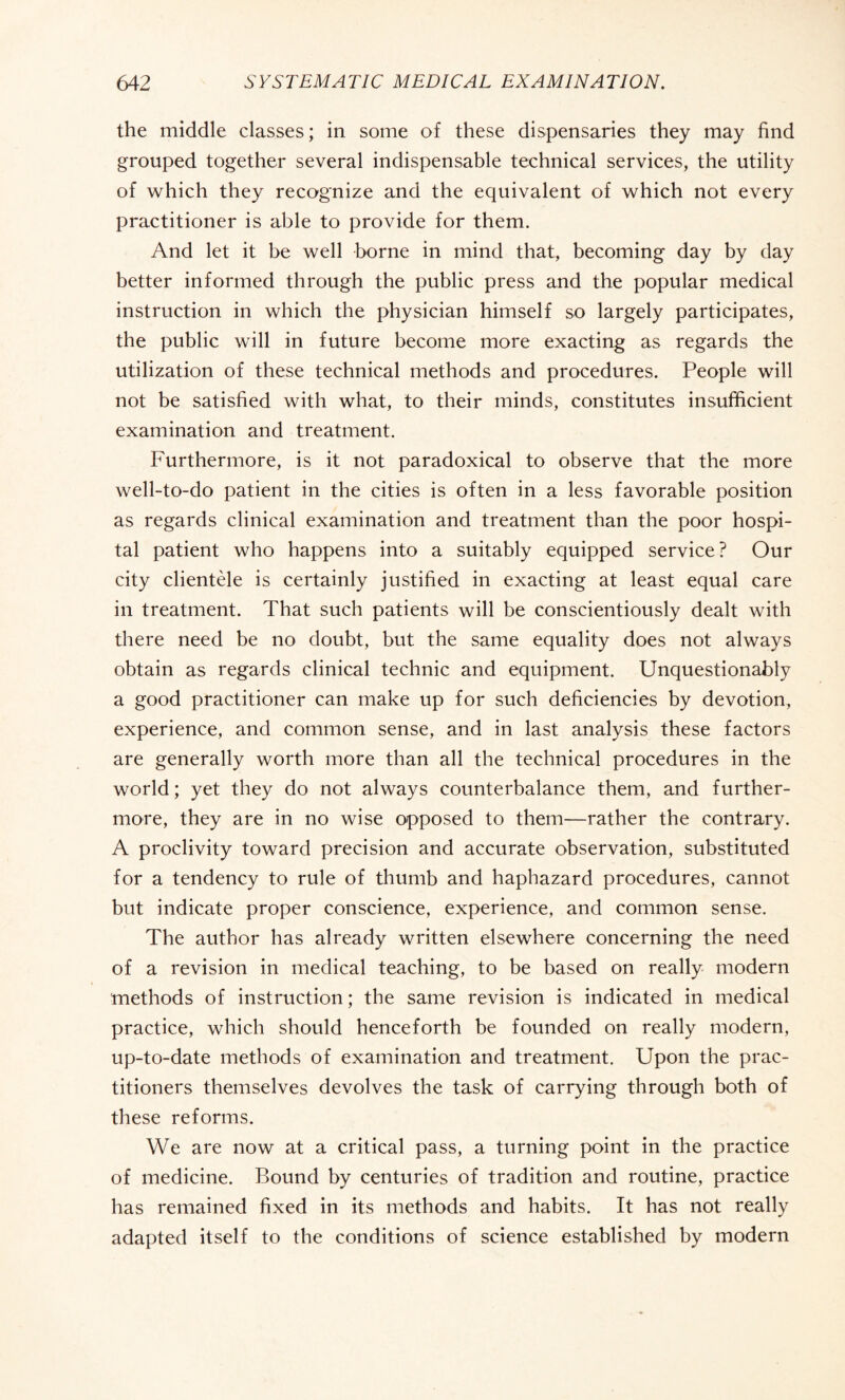 the middle classes ; in some of these dispensaries they may find grouped together several indispensable technical services, the utility of which they recognize and the equivalent of which not every practitioner is able to provide for them. And let it be well borne in mind that, becoming day by day better informed through the public press and the popular medical instruction in which the physician himself so largely participates, the public will in future become more exacting as regards the utilization of these technical methods and procedures. People will not be satisfied with what, to their minds, constitutes insufficient examination and treatment. Furthermore, is it not paradoxical to observe that the more well-to-do patient in the cities is often in a less favorable position as regards clinical examination and treatment than the poor hospi¬ tal patient who happens into a suitably equipped service? Our city clientèle is certainly justified in exacting at least equal care in treatment. That such patients will be conscientiously dealt with there need be no doubt, but the same equality does not always obtain as regards clinical technic and equipment. Unquestionably a good practitioner can make up for such deficiencies by devotion, experience, and common sense, and in last analysis these factors are generally worth more than all the technical procedures in the world; yet they do not always counterbalance them, and further¬ more, they are in no wise opposed to them—rather the contrary. A proclivity toward precision and accurate observation, substituted for a tendency to rule of thumb and haphazard procedures, cannot but indicate proper conscience, experience, and common sense. The author has already written elsewhere concerning the need of a revision in medical teaching, to be based on really modern methods of instruction ; the same revision is indicated in medical practice, which should henceforth be founded on really modern, up-to-date methods of examination and treatment. Upon the prac¬ titioners themselves devolves the task of carrying through both of these reforms. We are now at a critical pass, a turning point in the practice of medicine. Bound by centuries of tradition and routine, practice has remained fixed in its methods and habits. It has not really adapted itself to the conditions of science established by modern