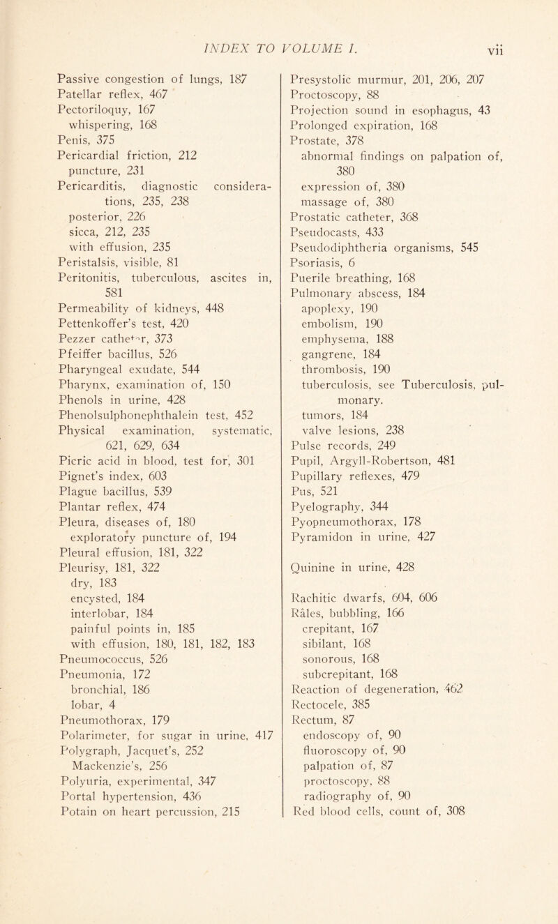 vu Passive congestion of lungs, 187 Patellar reflex, 467 Pectoriloquy, 167 whispering, 168 Penis, 375 Pericardial friction, 212 puncture, 231 Pericarditis, diagnostic considera¬ tions, 235, 238 posterior, 226 sicca, 212, 235 with effusion, 235 Peristalsis, visible, 81 Peritonitis, tuberculous, ascites in, 581 Permeability of kidneys, 448 Pettenkoffer’s test, 420 Pezzer cathe+m, 373 Pfeiffer bacillus, 526 Pharyngeal exudate, 544 Pharynx, examination of, 150 Phenols in urine, 428 Phenolsulphonephthalein test, 452 Physical examination, systematic, 621, 629, 634 Picric acid in blood, test for, 301 Pignet’s index, 603 Plague bacillus, 539 Plantar reflex, 474 Pleura, diseases of, 180 exploratory puncture of, 194 Pleural effusion, 181, 322 Pleurisy, 181, 322 dry, 183 encysted, 184 interlobar, 184 painful points in, 185 with effusion, 180, 181, 182, 183 Pneumococcus, 526 Pneumonia, 172 bronchial, 186 lobar, 4 Pneumothorax, 179 Polarimeter, for sugar in urine, 417 Polygraph, Jacquet’s, 252 Mackenzie’s, 256 Polyuria, experimental, 347 Portal hypertension, 436 Potain on heart percussion, 215 Presystolic murmur, 201, 206, 207 Proctoscopy, 88 Projection sound in esophagus, 43 Prolonged expiration, 168 Prostate, 378 abnormal findings on palpation of, 380 expression of, 380 massage of, 380 Prostatic catheter, 368 Pseudocasts, 433 Pseudodiphtheria organisms, 545 Psoriasis, 6 Puerile breathing, 168 Pulmonary abscess, 184 apoplexy, 190 embolism, 190 emphysema, 188 gangrene, 184 thrombosis, 190 tuberculosis, see Tuberculosis, pul¬ monary, tumors, 184 valve lesions, 238 Pulse records, 249 Pupil, Argyll-Robertson, 481 Pupillary reflexes, 479 Pus, 521 Pyelography, 344 Pyopneumothorax, 178 Pyramidon in urine, 427 Quinine in urine, 428 Rachitic dwarfs, 604, 606 Râles, bubbling, 166 crepitant, 167 sibilant, 168 sonorous, 168 subcrepitant, 168 Reaction of degeneration, 462 Rectocele, 385 Rectum, 87 endoscopy of, 90 fluoroscopy of, 90 palpation of, 87 proctoscopy, 88 radiography of, 90 Red blood cells, count of, 308