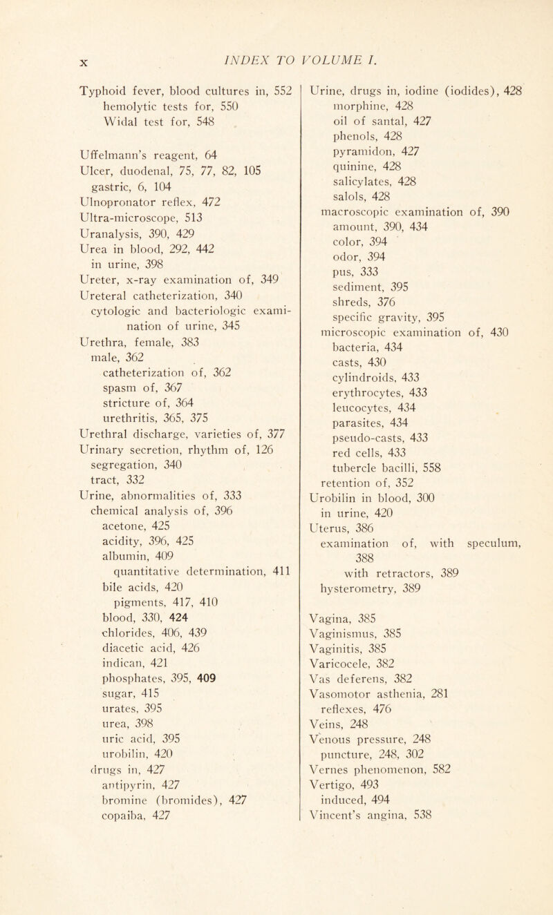 Typhoid fever, blood cultures in, 552 hemolytic tests for, 550 Widal test for, 548 Uffelmann’s reagent, 64 Ulcer, duodenal, 75, 77, 82, 105 gastric, 6, 104 Ulnopronator reflex, 472 Ultra-microscope, 513 Uranalysis, 390, 429 Urea in blood, 292, 442 in urine, 398 Ureter, x-ray examination of, 349 Ureteral catheterization, 340 cytologic and bactériologie exami¬ nation of urine, 345 Urethra, female, 383 male, 362 catheterization of, 362 spasm of, 367 stricture of, 364 urethritis, 365, 375 Urethral discharge, varieties of, 377 Urinary secretion, rhythm of, 126 segregation, 340 tract, 332 Urine, abnormalities of, 333 chemical analysis of, 396 acetone, 425 acidity, 396, 425 albumin, 409 quantitative determination, 411 bile acids, 420 pigments, 417, 410 blood, 330, 424 chlorides, 406, 439 diacetic acid, 426 indican, 421 phosphates, 395, 409 sugar, 415 urates, 395 urea, 398 uric acid, 395 urobilin, 420 drugs in, 427 antipyrin, 427 bromine (bromides), 427 copaiba, 427 Urine, drugs in, iodine (iodides), 428 morphine, 428 oil of santal, 427 phenols, 428 pyramidon, 427 quinine, 428 salicylates, 428 salols, 428 macroscopic examination of, 390 amount, 390, 434 color, 394 odor, 394 pus, 333 sediment, 395 shreds, 376 specific gravity, 395 microscopic examination of, 430 bacteria, 434 casts, 430 cylindroids, 433 erythrocytes, 433 leucocytes, 434 parasites, 434 pseudo-casts, 433 red cells, 433 tubercle bacilli, 558 retention of, 352 Urobilin in blood, 300 in urine, 420 Uterus, 386 examination of, with speculum, 388 with retractors, 389 hysterometry, 389 Vagina, 385 Vaginismus, 385 Vaginitis, 385 Varicocele, 382 Vas deferens, 382 Vasomotor asthenia, 281 reflexes, 476 Veins, 248 Venous pressure, 248 puncture, 248, 302 Vernes phenomenon, 582 Vertigo, 493 induced, 494 Vincent’s angina, 538