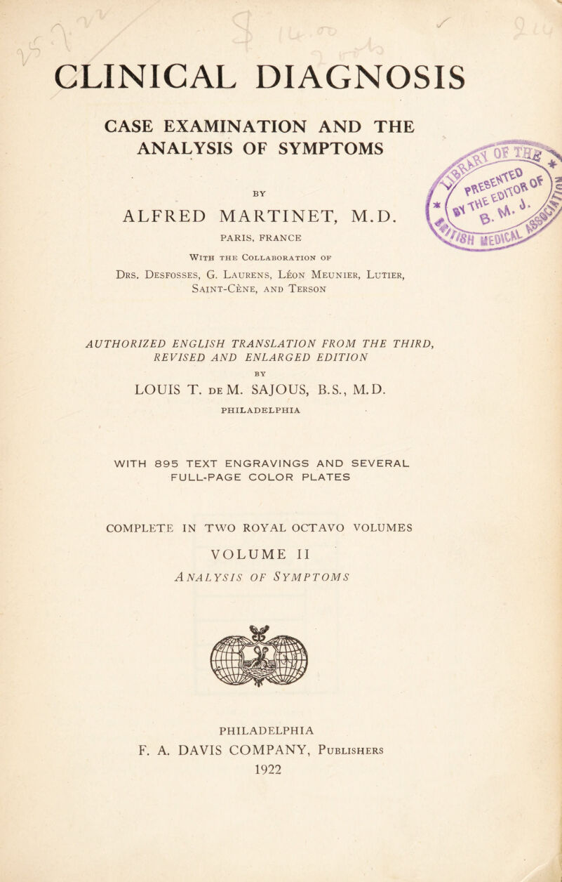 CLINICAL DIAGNOSIS CASE EXAMINATION AND THE ANALYSIS OF SYMPTOMS BY ALFRED MARTINET, M.D. PARIS, FRANCE With the Collaboration of Drs. Desfosses, G. Laurens, Léon Meunier, Lutier, Saint-Cène, and Terson AUTHORIZED ENGLISH TRANSLATION FROM THE THIRD, REVISED AND ENLARGED EDITION BY LOUIS T. deM. SAJOUS, B.S., M.D. PHILADELPHIA WITH 895 TEXT ENGRAVINGS AND SEVERAL FULL-PAGE COLOR PLATES COMPLETE IN TWO ROYAL OCTAVO VOLUMES VOLUME II Analysis of Symptoms PHILADELPHIA F. A. DAVIS COMPANY, Publishers 1922