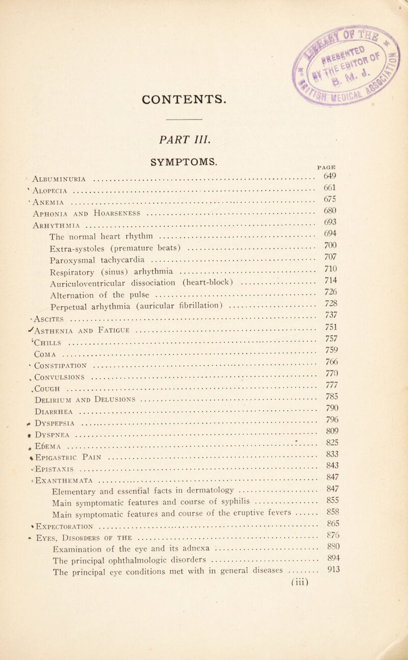 CONTENTS. PART III. SYMPTOMS. ■ Albuminuria . ' Alopecia . ' Anemia . Aphonia and Hoarseness . Arhythmia . The normal heart rhythm . Extra-systoles (premature beats) . Paroxysmal tachycardia . Respiratory (sinus) arhythmia . Auriculoventricular dissociation (heart-block) . Alternation of the pulse . Perpetual arhythmia (auricular fibrillation) . ■Ascites . ^Asthenia and Fatigue . 'Chills . Coma . - Constipation . v Convulsions . ^Cough . Delirium and Delusions . Diarrhea .. + Dyspepsia . « Dyspnea . é Edema . * Epigastric Pain . -Epistaxis . * Exanthemata .*. Elementary and essential facts in dermatology . Main symptomatic features and course of syphilis . Main symptomatic features and course of the eruptive fevers * Expectoration . * Eyes, Disorders of the . Examination of the eye and its adnexa . The principal ophthalmologic disorders . The principal eye conditions met with in general diseases . PAGE 649 661 675 680 693 694 700 707 710 714 726 728 737 751 757 759 766 770 777 785 790 796 809 . 825 . 833 . 843 . 847 . 847 . 855 . 858 . 865 . 876 . 880 . 894 . 913