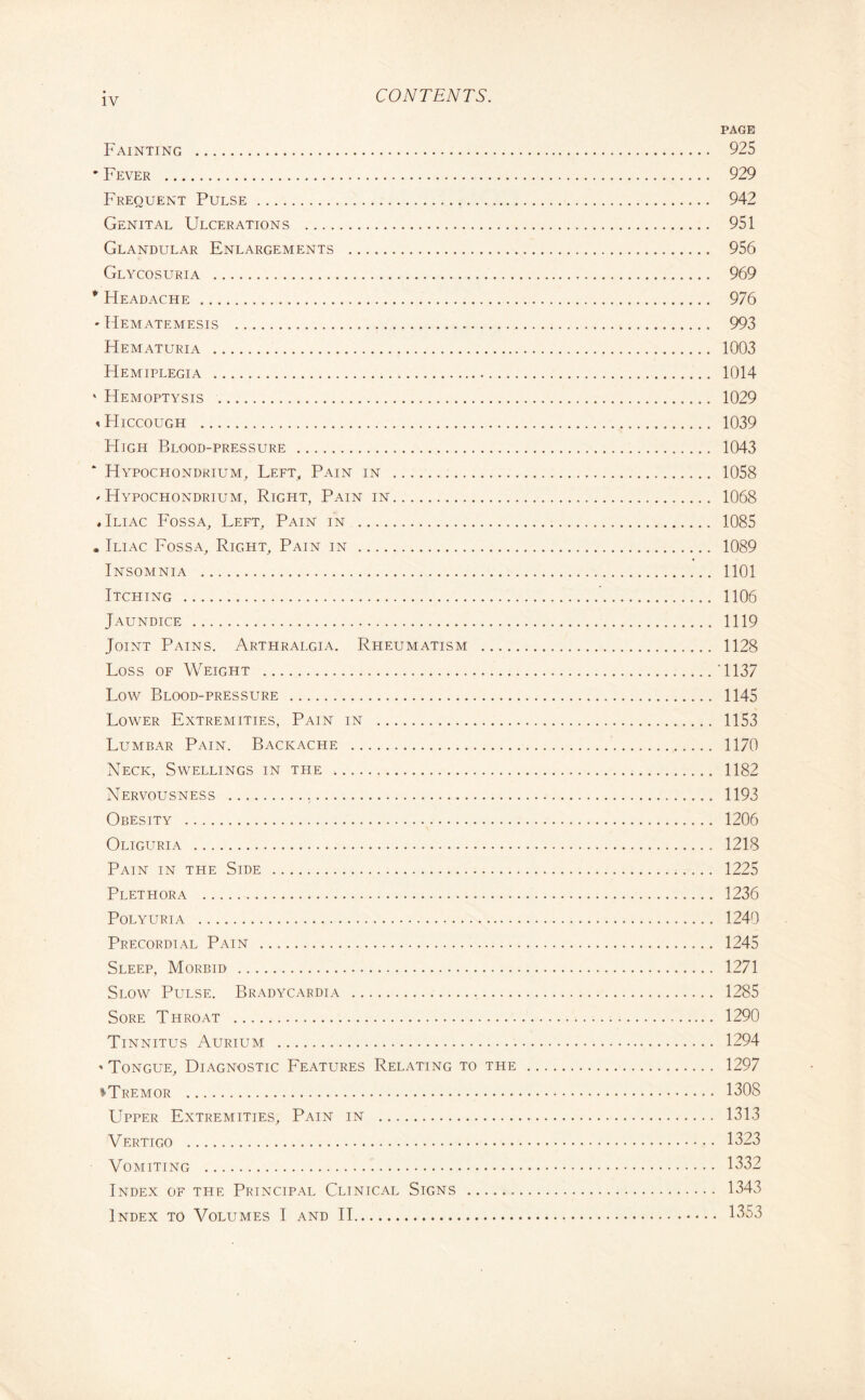 PAGE Fainting . 925 * Fever . 929 Frequent Pulse. 942 Genital Ulcerations . 951 Glandular Enlargements . 956 Glycosuria . 969 * Headache. 976 * Hematemesis . 993 Hematuria . 1003 Hemiplegia . 1014 ' Hemoptysis . 1029 « Hiccough . 1039 High Blood-pressure . 1043 * Hypochondrium, Left, Pain in . 1058 <• Hypochondrium, Right, Pain in. 1068 .Iliac Fossa, Left, Pain in . 1085 . Iliac Fossa, Right, Pain in . 1089 Insomnia . 1101 Itching . 1106 Jaundice . 1119 Joint Pains. Arthralgia. Rheumatism . 1128 Loss of Weight .‘1137 Low Blood-pressure . 1145 Lower Extremities, Pain in . 1153 Lumbar Pain. Backache . 1170 Neck, Swellings in the . 1182 Nervousness . 1193 Obesity . 1206 Oliguria . 1218 Pain in the Side . 1225 Plethora . 1236 Polyuria . 1240 Precordial Pain . 1245 Sleep, Morbid . 1271 Slow Pulse. Bradycardia . 1285 Sore Throat . 1290 Tinnitus Aurium . 1294 ' Tongue, Diagnostic Features Relating to the . 1297 «•Tremor . 1308 Upper Extremities, Pain in . 1313 Vertigo . 1323 Vomiting . 1332 Index of the Principal Clinical Signs . 1343 Index to Volumes I and II. 1353