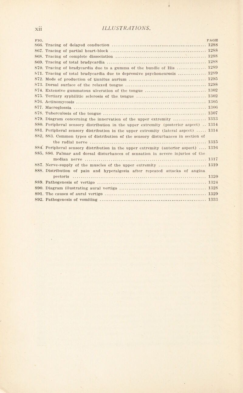 FIG. PAGE 866. Tracing of delayed conduction . 1288 867. Tracing of partial heart-block . 1288 868. Tracing of complete dissociation . 1288 869. Tracing of total bradycardia . 1288 870. Tracing of bradycardia due to a gumma of the bundle of His . 1289 871. Tracing of total bradycardia due to depressive psycboneurosis . 1289 872. Mode of production of tinnitus aurium . 1295 873. Dorsal surface of the relaxed tongue . 1298 874. Extensive gummatous ulceration of the tongue . 1302 S75. Tertiary syphilitic sclerosis of the tongue . 1302 876. Actinomycosis . 1305 877. Macroglossia . 1306 878. Tuberculosis of the tongue . 1307 879. Diagram concerning the innervation of the upper extremity . 1313 S80. Peripheral sensory distribution in the upper extremity (posterior aspect) .. 1314 881. Peripheral sensory distribution in the upper extremity (lateral aspect) . 1314 882, 883. Common types of distribution of the sensory disturbances in section of the radial nerve . 1315 884. Peripheral sensory distribution in the upper extremity (anterior aspect) .... 1316 885, 886. Palmar and dorsal disturbances of sensation in severe injuries of the median nerve . 1317 887. Nerve-supply of the muscles of the upper extremity . 1319 888. Distribution of pain and hyperalgesia after repeated attacks of angina pectoris . 1320 889. Pathogenesis of vertigo . 1324 890. Diagram illustrating aural vertigo . 1328 891. The causes of aural vertigo . 1329 892. Pathogenesis of vomiting . 1333