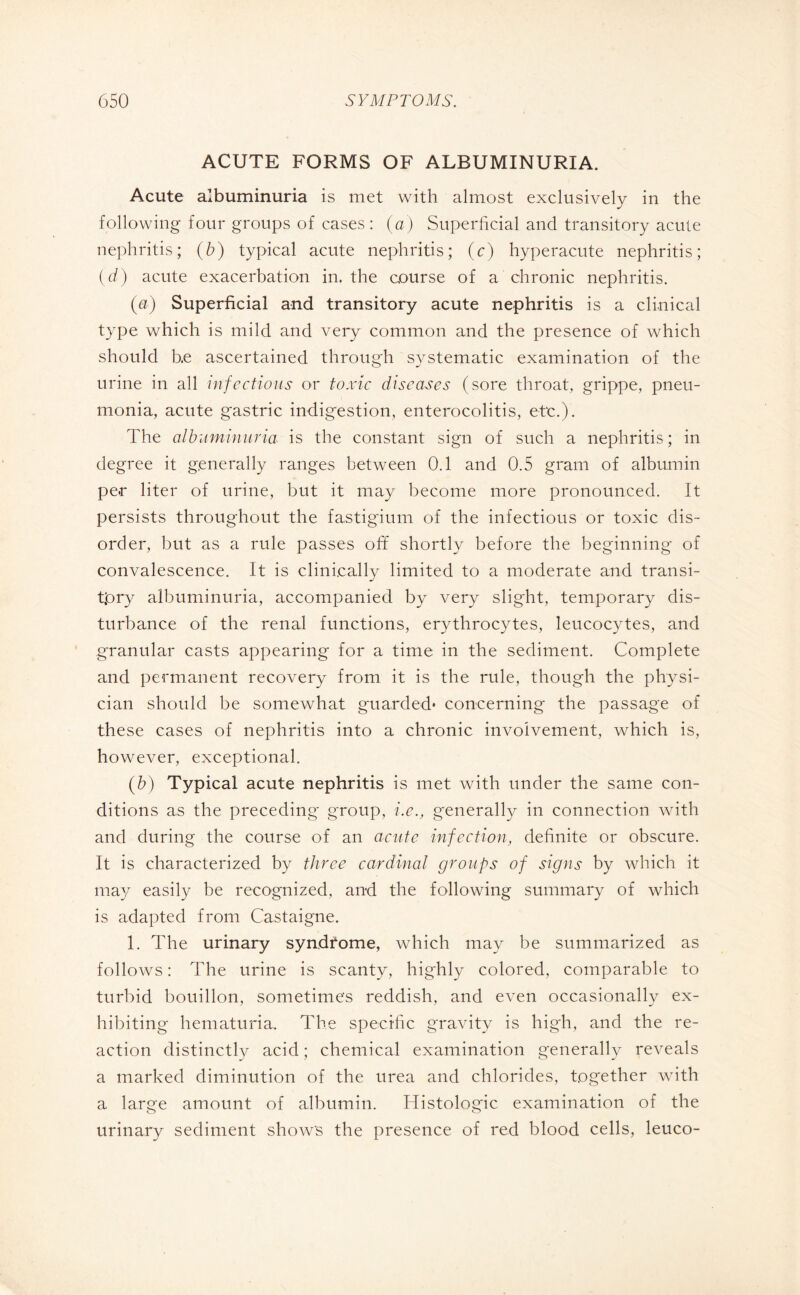 ACUTE FORMS OF ALBUMINURIA. Acute albuminuria is met with almost exclusively in the following four groups of cases : (a) Superficial and transitory acute nephritis; (b) typical acute nephritis; (c) hyperacute nephritis; (d) acute exacerbation in. the course of a chronic nephritis. (a) Superficial and transitory acute nephritis is a clinical type which is mild and very common and the presence of which should b.e ascertained through systematic examination of the urine in all infectious or toxic diseases (sore throat, grippe, pneu¬ monia, acute gastric indigestion, enterocolitis, etc.). The albuminuria is the constant sign of such a nephritis; in degree it generally ranges between 0.1 and 0.5 gram of albumin pe.r liter of urine, but it may become more pronounced. It persists throughout the fastigium of the infectious or toxic dis¬ order, but as a rule passes off shortly before the beginning of convalescence. It is clinically limited to a moderate and transi¬ tory albuminuria, accompanied by very slight, temporary dis¬ turbance of the renal functions, erythrocytes, leucocytes, and granular casts appearing for a time in the sediment. Complete and permanent recovery from it is the rule, though the physi¬ cian should be somewhat guarded* concerning the passage of these cases of nephritis into a chronic involvement, which is, however, exceptional. (b) Typical acute nephritis is met with under the same con¬ ditions as the preceding group, i.e., generally in connection with and during the course of an acute infection, definite or obscure. It is characterized by three cardinal groups of signs by which it may easily be recognized, and the following summary of which is adapted from Castaigne. 1. The urinary syndrome, which may be summarized as follows : The urine is scanty, highly colored, comparable to turbid bouillon, sometime's reddish, and even occasionally ex¬ hibiting hematuria. The specific gravity is high, and the re¬ action distinctly acid; chemical examination generally reveals a marked diminution of the urea and chlorides, together with a large amount of albumin. Histologic examination of the urinary sediment show's the presence of red blood cells, leuco-