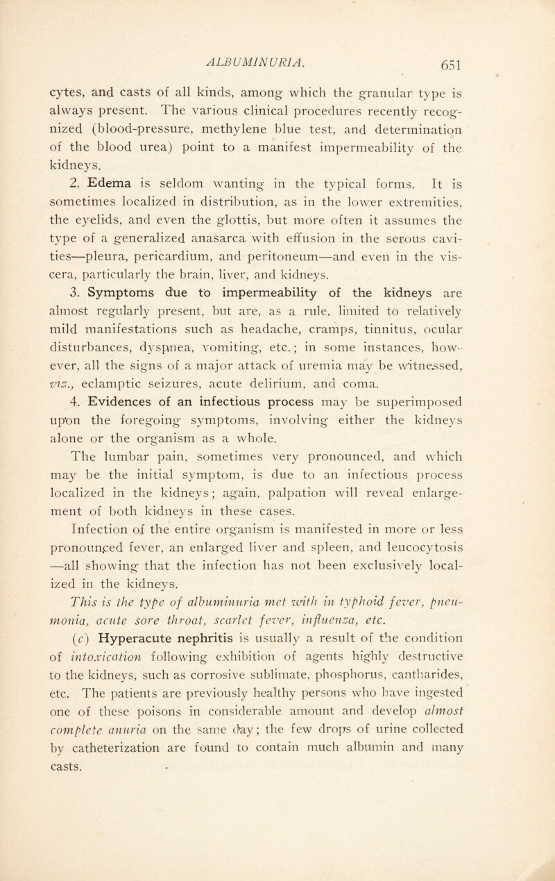 cytes, and casts of all kinds, among which the granular type is always present. The various clinical procedures recently recog¬ nized (blood-pressure, methylene blue test, and determination of the blood urea) point to a manifest impermeability of the kidneys. 2. Edema is seldom wanting in the typical forms. It is sometimes localized in distribution, as in the lower extremities, the eyelids, and even the glottis, but more often it assumes the type of a generalized anasarca with effusion in the serous cavi¬ ties—pleura, pericardium, and peritoneum—and even in the vis¬ cera, particularly the brain, liver, and kidneys. 3. Symptoms due to impermeability of the kidneys are almost regularly present, but are, as a rule, limited to relatively mild manifestations such as headache, cramps, tinnitus, ocular disturbances, dyspnea, vomiting, etc. ; in some instances, how¬ ever, all the signs of a major attack of uremia may be witnessed, viz., eclamptic seizures, acute delirium, and coma, 4. Evidences of an infectious process may be superimposed upon the foregoing symptoms, involving either the kidneys alone or the organism as a whole. The lumbar pain, sometimes very pronounced, and which may be the initial symptom, is due to an infectious process localized in the kidneys ; again, palpation will reveal enlarge¬ ment of both kidneys in these cases. Infection of the entire organism is manifested in more or less pronounced fever, an enlarged liver and spleen, and leucocytosis —all showing that the infection has not been exclusively local¬ ized in the kidneys. This is the type of albuminuria met with in typhoid fever, pneu¬ monia, acute sore throat, scarlet fever, influenza, etc. (c) Hyperacute nephritis is usually a result of the condition of intoxication following exhibition of agents highly destructive to the kidneys, such as corrosive sublimate, phosphorus, cantharides, etc. The patients are previously healthy persons who have ingested one of these poisons in considerable amount and develop almost complete anuria on the same day ; the few drops of urine collected by catheterization are found to contain much albumin and many casts.