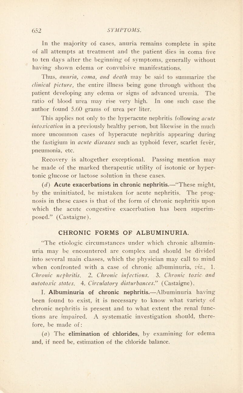 In the majority o£ cases, anuria remains complete in spite of all attempts at treatment and the patient dies in coma five to ten days after the beginning of symptoms, generally without having shown edema or convulsive manifestations. Thus, anuria, coma, and death may be said to summarize the clinical picture, the entire illness being gone through without the patient developing any edema or signs of advanced uremia. The ratio of blood urea may rise very high. In one such case the author found 5.60 grams of urea per liter. This applies not only to the hyperacute nephritis following acute intoxication in a previously healthy person, but likewise in the much more uncommon cases of hyperacute nephritis appearing during the fastigium in acute diseases such as typhoid fever, scarlet fevèr, pneumonia, etc. Recovery is altogether exceptional. Passing mention may be made of the marked therapeutic utility of isotonic or hyper¬ tonic glucose or lactose solution in these cases. (d) Acute exacerbations in chronic nephritis.—“These might, by the uninitiated, be mistaken for acute nephritis. The prog¬ nosis in these cases is that of the form of chronic nephritis upon which the acute congestive exacerbation has been superim¬ posed.” (Castaigne). CHRONIC FORMS OF ALBUMINURIA. “The étiologie circumstances under which chronic albumin¬ uria may be encountered are complex and should be divided into several main classes, which the physician may call to mind when confronted with a case of chronic albuminuria, viz., 1. Chronic nephritis. 2. Chronic infections. 3. Chronic toxic and autotoxic states. 4. Circulatory disturbances(Castaigne). I. Albuminuria of chronic nephritis.—Albuminuria having been found to exist, it is necessary to know what variety of chronic nephritis is present and to what extent the renal func¬ tions are impaired. A systematic investigation should, there¬ fore, be made of : (a) The elimination of chlorides, by examining for edema and, if need be, estimation of the chloride balance.