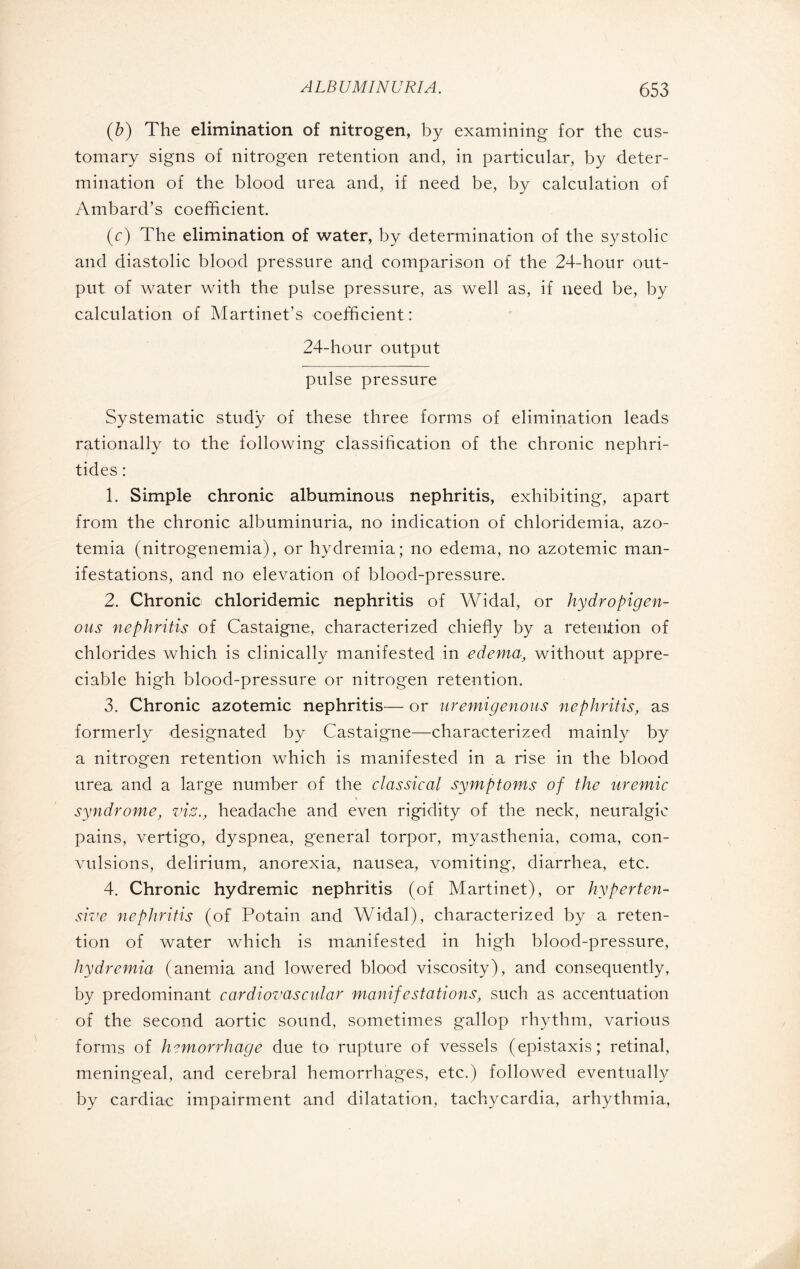 (b) The elimination of nitrogen, by examining for the cus¬ tomary signs of nitrogen retention and, in particular, by deter¬ mination of the blood urea and, if need be, by calculation of Ambard’s coefficient. (c) The elimination of water, by determination of the systolic and diastolic blood pressure and comparison of the 24-hour out¬ put of water with the pulse pressure, as well as, if need be, by calculation of Martinet’s coefficient: 24-hour output pulse pressure Systematic study of these three forms of elimination leads rationally to the following classification of the chronic nephri- tides : 1. Simple chronic albuminous nephritis, exhibiting, apart from the chronic albuminuria, no indication of chloridemia, azo¬ temia (nitrogenemia), or hydremia; no edema, no azotemic man¬ ifestations, and no elevation of blood-pressure. 2. Chronic chloridemic nephritis of Widal, or hydropigen- ous nephritis of Castaigne, characterized chiefly by a retention of chlorides which is clinically manifested in edema, without appre¬ ciable high blood-pressure or nitrogen retention. 3. Chronic azotemic nephritis— or uremigenous nephritis, as formerly designated by Castaigne—characterized mainly by a nitrogen retention which is manifested in a rise in the blood urea and a large number of the classical symptoms of the uremic syndrome, viz., headache and even rigidity of the neck, neuralgic pains, vertigo, dyspnea, general torpor, myasthenia, coma, con¬ vulsions, delirium, anorexia, nausea, vomiting, diarrhea, etc. 4. Chronic hydremic nephritis (of Martinet), or hyperten¬ sive nephritis (of Potain and Widal), characterized by a reten¬ tion of water which is manifested in high blood-pressure, hydremia (anemia and lowered blood viscosity), and consequently, by predominant cardiovascular manifestations, such as accentuation of the second aortic sound, sometimes gallop rhythm, various forms of hemorrhage due to rupture of vessels (épistaxis; retinal, meningeal, and cerebral hemorrhages, etc.) followed eventually by cardiac impairment and dilatation, tachycardia, arhythmia,