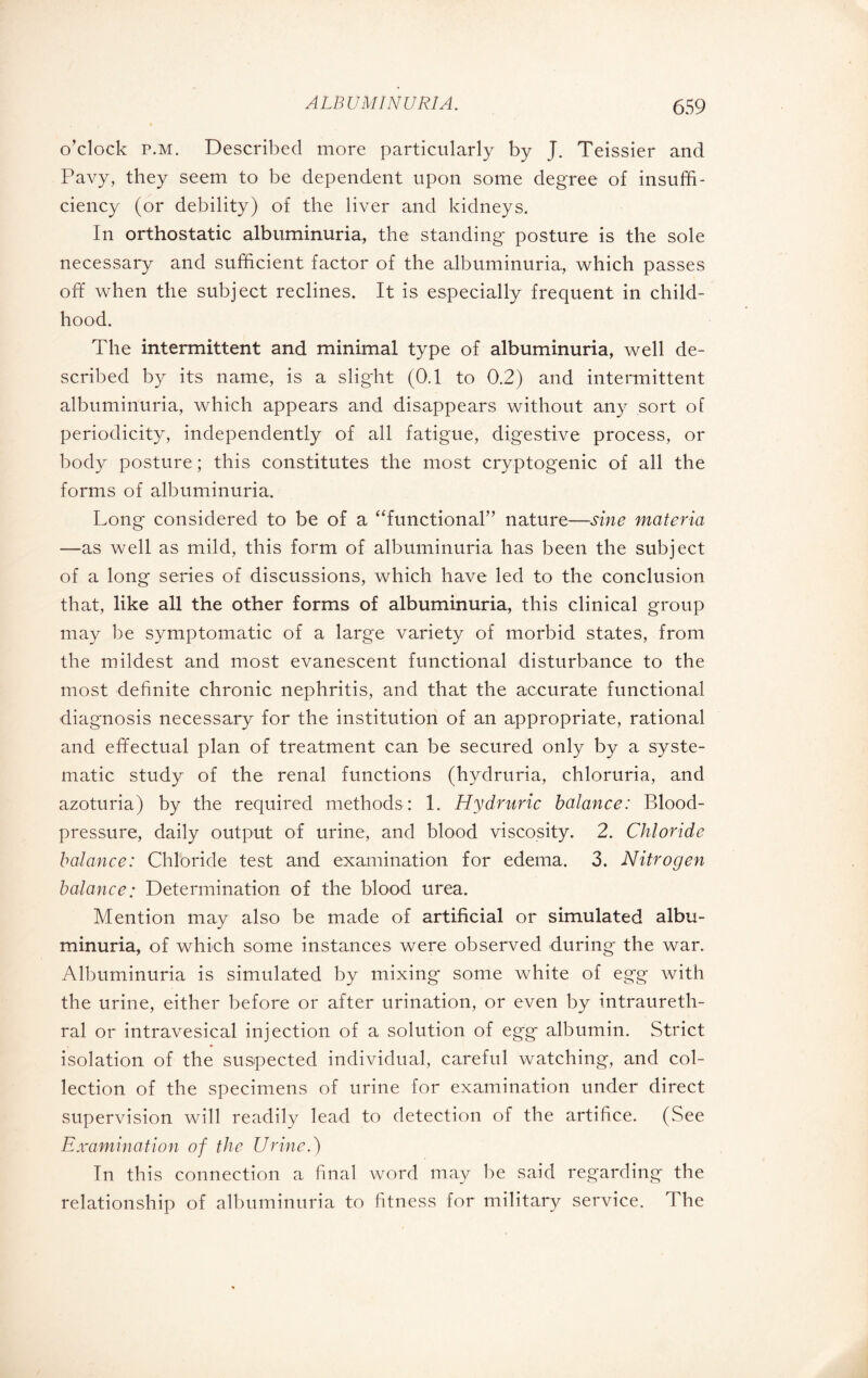 o’clock p.m. Described more particularly by J. Teissier and Pavy, they seem to be dependent upon some degree of insuffi¬ ciency (or debility) of the liver and kidneys. In orthostatic albuminuria, the standing- posture is the sole necessary and sufficient factor of the albuminuria, which passes off when the subject reclines. It is especially frequent in child¬ hood. The intermittent and minimal type of albuminuria, well de¬ scribed by its name, is a slight (0.1 to 0.2) and intermittent albuminuria, which appears and disappears without any sort of periodicity, independently of all fatigue, digestive process, or body posture ; this constitutes the most cryptogenic of all the forms of albuminuria. Long considered to be of a “functional” nature—sine materia —as well as mild, this form of albuminuria has been the subject of a long series of discussions, which have led to the conclusion that, like all the other forms of albuminuria, this clinical group may be symptomatic of a large variety of morbid states, from the mildest and most evanescent functional disturbance to the most definite chronic nephritis, and that the accurate functional diagnosis necessary for the institution of an appropriate, rational and effectual plan of treatment can be secured only by a syste¬ matic study of the renal functions (hydruria, chloruria, and azoturia) by the required methods: 1. Hydruric balance: Blood- pressure, daily output of urine, and blood viscosity. 2. Chloride balance: Chloride test and examination for edema. 3. Nitrogen balance; Determination of the blood urea. Mention may also be made of artificial or simulated albu¬ minuria, of which some instances were observed during* the war. Albuminuria is simulated by mixing some white of egg with the urine, either before or after urination, or even by intraureth- ral or intravesical injection of a solution of egg albumin. Strict isolation of the suspected individual, careful watching, and col¬ lection of the specimens of urine for examination under direct supervision will readily lead to detection of the artifice. (See Examination of the Urine.) In this connection a final word may be said regarding the relationship of albuminuria to fitness for military service. The