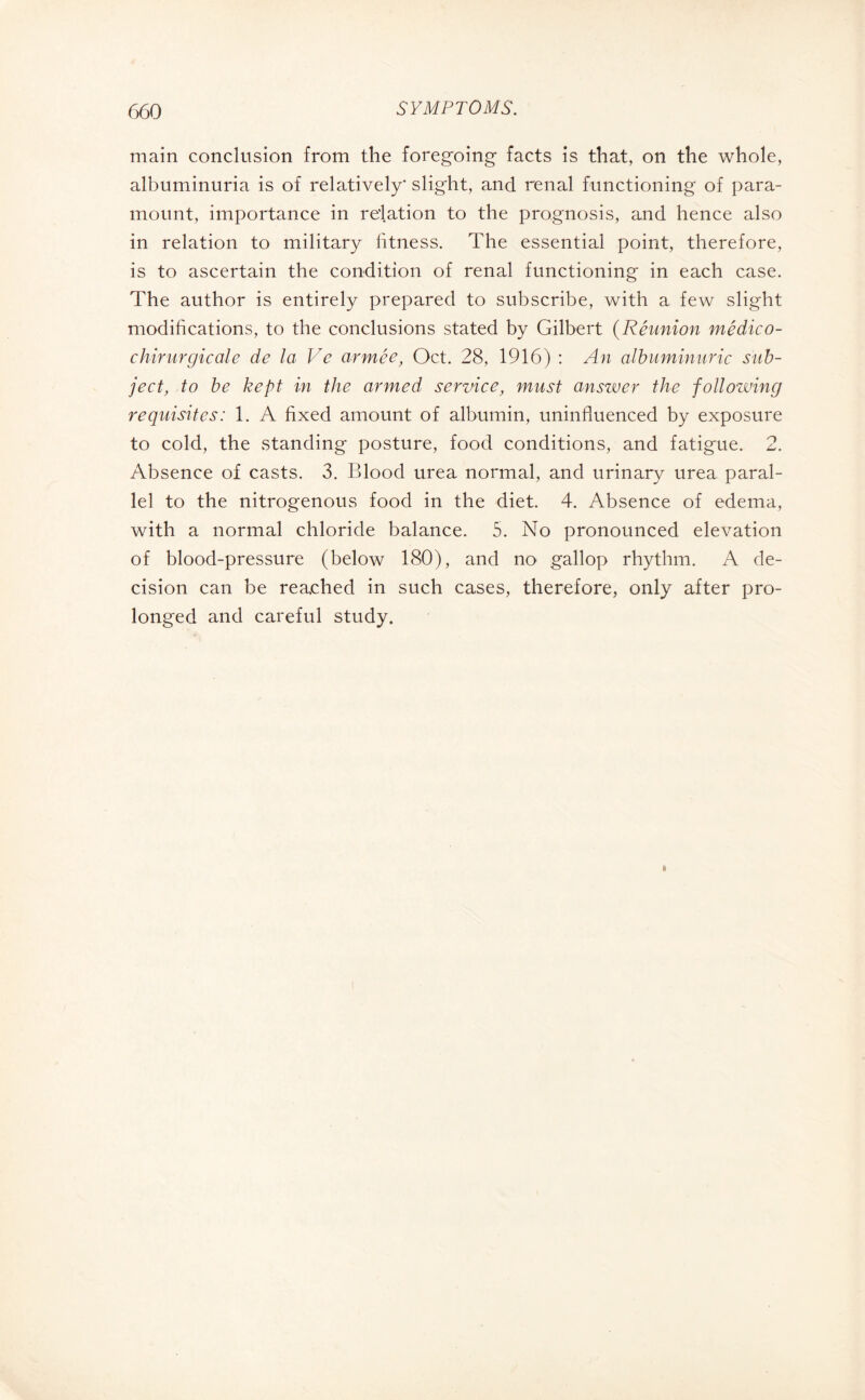 main conclusion from the foregoing facts is that, on the whole, albuminuria is of relatively* slight, and renal functioning of para¬ mount, importance in relation to the prognosis, and hence also in relation to military fitness. The essential point, therefore, is to ascertain the condition of renal functioning in each case. The author is entirely prepared to subscribe, with a few slight modifications, to the conclusions stated by Gilbert (Réunion médico- chirurgicale de la Ve armée, Oct. 28, 1916) : An albuminurie sub¬ ject, to be kept in the armed service, must answer the following requisites: 1. A fixed amount of albumin, uninfluenced by exposure to cold, the standing posture, food conditions, and fatigue. 2. Absence of casts. 3. Blood urea normal, and urinary urea paral¬ lel to the nitrogenous food in the diet. 4. Absence of edema, with a normal chloride balance. 5. No pronounced elevation of blood-pressure (below 180), and no gallop rhythm. A de¬ cision can be reached in such cases, therefore, only after pro¬ longed and careful study.