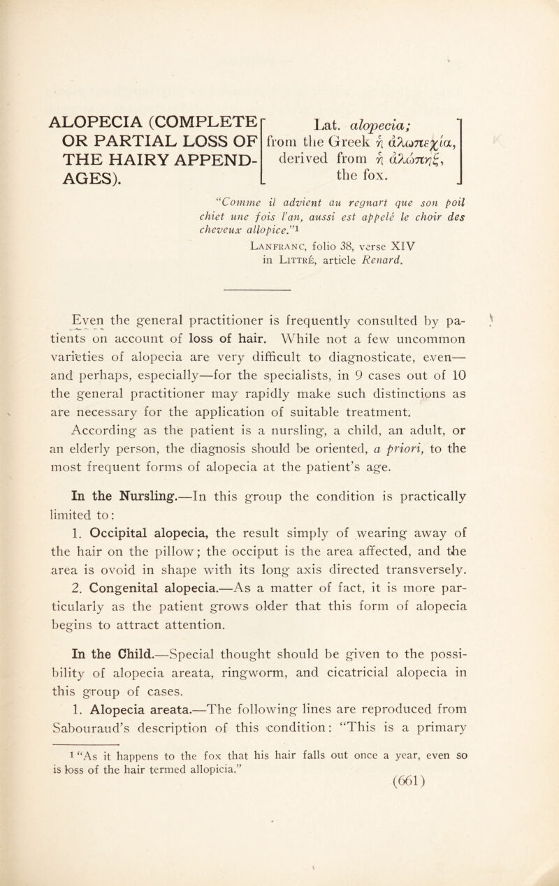 ALOPECIA (COMPLETE OR PARTIAL LOSS OF THE HAIRY APPEND¬ AGES). Lat. alopecia; from the Greek rj derived from n the fox. “Comme il advient au regnart que son poil chiet une fois l’an, aussi est appelé le choir des cheveux allopice.”1 Lanfranc, folio 38, verse XIV in Littré, article Renard. Even the general practitioner is frequently consulted by pa¬ tients on account of loss of hair. While not a few uncommon varieties of alopecia are very difficult to diagnosticate, even— and perhaps, especially—for the specialists, in 9 cases out of 10 the general practitioner may rapidly make such distinctions as are necessary for the application of suitable treatment. According as the patient is a nursling, a child, an adult, or an elderly person, the diagnosis should be oriented, a priori, to the most frequent forms of alopecia at the patient’s age. In the Nursling.—In this group the condition is practically limited to : 1. Occipital alopecia, the result simply of wearing away of the hair on the pillow ; the occiput is the area affected, and the area is ovoid in shape with its long axis directed transversely. 2. Congenital alopecia.—As a matter of fact, it is more par¬ ticularly as the patient grows older that this form of alopecia begins to attract attention. In the Child.—Special thought should be given to the possi¬ bility of alopecia areata, ringworm, and cicatricial alopecia in this group of cases. 1. Alopecia areata.—The following lines are reproduced from Sabouraud’s description of this condition: “This is a primary 1 “As it happens to the fox that his hair falls out once a year, even so is loss of the hair termed allopicia.”