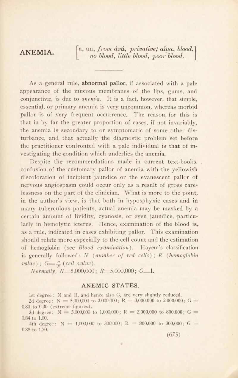 ANEMIA. a, an, from dvd, privative; alfia, blood, no blood, little blood, poor blood. As a general rule, abnormal pallor, if associated with a pale appearance of the mucous membranes of the lips, gums, and conjunctivæ, is due to anemia. It is a fact, however, that simple, essential, or primary anemia is very uncommon, whereas morbid pallor is of very frequent occurrence. The reason, for this is that in by far the greater proportion of cases, if not invariably, the anemia is secondary to or symptomatic of some other dis¬ turbance, and that actually the diagnostic problem set before the practitioner confronted with a pale individual is that of in¬ vestigating the condition which underlies the anemia. Despite the recommendations made in current text-books, confusion of the customary pallor of anemia with the yellowish discoloration of incipient jaundice or the evanescent pallor of nervous angiospasm could occur only as a result of gross care¬ lessness on the part of the clinician. What is more to the point, in the author’s view, is that both in hyposphyxic cases and in many tuberculous patients, actual anemia may be masked by a certain amount of lividity, cyanosis, or even jaundice, particu¬ larly in hemolytic icterus. Hence, examination of the blood is, as a rule, indicated in cases exhibiting pallor. This examination should relate more especially to the cell count and the estimation of hemoglobin (see Blood examination). Hayem’s classification is generally followed: N (number of red cells)] R (hemoglobin value) ; G=— (cell value). Normally,NN=S,000,000; R=5,000,000; G=1. ANEMIC STATES. 1st degree : N and R, and hence also G, are very slightly reduced. 2d degree : N = 5,000,000 to 3,000,000 ; R = 3,000,000 to 2,000,000 ; G = 0.80 to 0.30 (extreme figures). 3d degree: N = 3,000,000 to 1,000,000; R = 2,000,000 to 800,000; G = 0.84 to 1.00. 4th degree: N = 1,000,000 to 300,000; R = 800,000 to 300,000; G = 0.88 to 1.70.