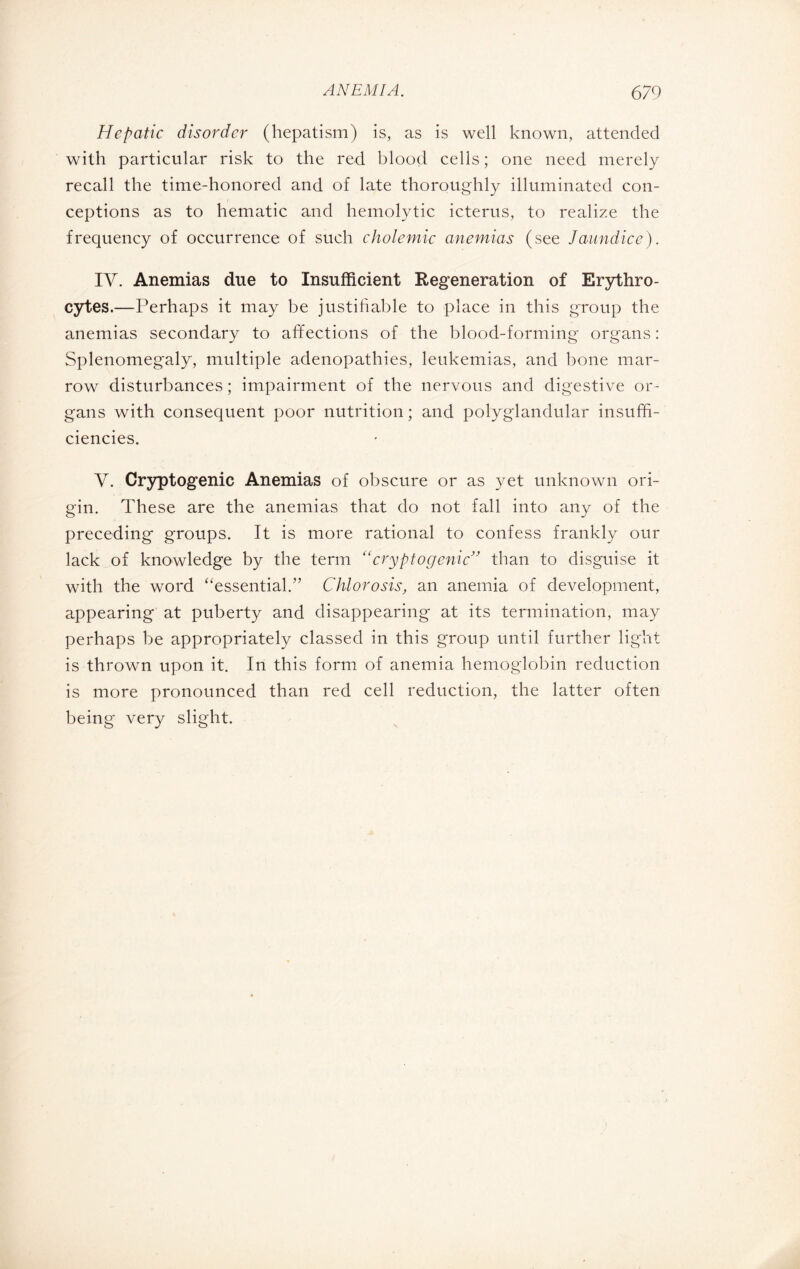 Hepatic disorder (hepatism) is, as is well known, attended with particular risk to the red blood cells ; one need merely recall the time-honored and of late thoroughly illuminated con¬ ceptions as to hematic and hemolytic icterus, to realize the frequency of occurrence of such cholemic anemias (see Jaundice). TV. Anemias due to Insufficient Regeneration of Erythro¬ cytes.—Perhaps it may be justifiable to place in this group the anemias secondary to affections of the blood-forming organs : Splenomegaly, multiple adenopathies, leukemias, and bone mar¬ row disturbances ; impairment of the nervous and digestive or¬ gans with consequent poor nutrition ; and polyglandular insuffi¬ ciencies. Y. Cryptogenic Anemias of obscure or as yet unknown ori¬ gin. These are the anemias that do not fall into any of the preceding groups. It is more rational to confess frankly our lack of knowledge by the term “cryptogenic” than to disguise it with the word “essential.” Chlorosis, an anemia of development, appearing at puberty and disappearing at its termination, may perhaps be appropriately classed in this group until further light is thrown upon it. In this form of anemia hemoglobin reduction is more pronounced than red cell reduction, the latter often being very slight.