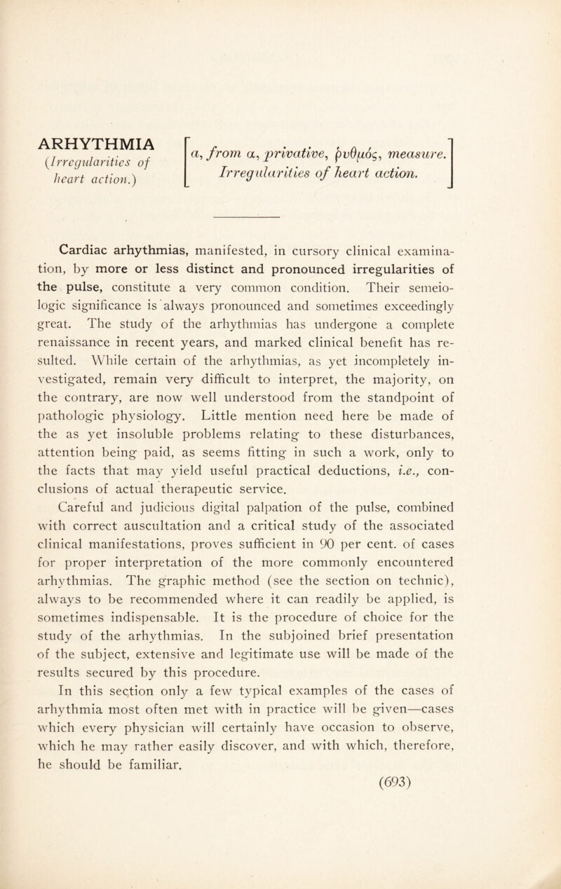 ARHYTHMIA (.Irregularities of heart action.) a, from a, privative, pvOgoç, measure. Irregularities of heart action. Cardiac arhythmias, manifested, in cursory clinical examina¬ tion, by more or less distinct and pronounced irregularities of the pulse, constitute a very common condition. Their séméio¬ logie significance is always pronounced and sometimes exceedingly great. The study of the arhythmias has undergone a complete renaissance in recent years, and marked clinical benefit has re¬ sulted. While certain of the arhythmias, as yet incompletely in¬ vestigated, remain very difficult to interpret, the majority, on the contrary, are now well understood from the standpoint of pathologic physiology. Little mention need here be made of the as yet insoluble problems relating to these disturbances, attention being paid, as seems fitting in such a work, only to the facts that may yield useful practical deductions, i.e., con¬ clusions of actual therapeutic service. Careful and judicious digital palpation of the pulse, combined with correct auscultation and a critical study of the associated clinical manifestations, proves sufficient in 90 per cent, of cases for proper interpretation of the more commonly encountered arhythmias. The graphic method (see the section on technic), always to be recommended where it can readily be applied, is sometimes indispensable. It is the procedure of choice for the study of the arhythmias. In the subjoined brief presentation of the subject, extensive and legitimate use will be made of the results secured by this procedure. In this section onfy a few typical examples of the cases of arhythmia most often met with in practice will be given—cases which every physician will certainly have occasion to observe, which he may rather easily discover, and with which, therefore, he should be familiar.