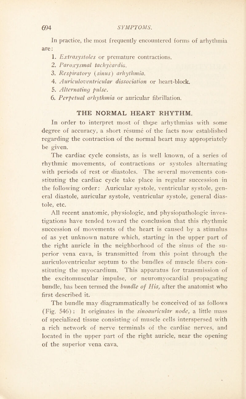 In practice, the most frequently encountered forms of arhythmia are: 1. Extrasystoles or premature contractions. 2. Paroxysmal tachycardia. 3. Respiratory (sinus) arhythmia. 4. Auricidoventricular dissociation or heart-block. 5. Alternating pulse. 6. Perpetual arhythmia or auricular fibrillation. THE NORMAL HEART RHYTHM. In order to interpret most of the.se arhythmias with some degree of accuracy, a short résumé of the facts now established regarding the contraction of the normal heart may appropriately be given. The cardiac cycle consists, as is well known, of a series of rhythmic movements, of contractions or systoles alternating with periods of rest or diastoles. The several movements con¬ stituting the cardiac cycle take place in regular succession in the following order: Auricular systole, ventricular systole, gen¬ eral diastole, auricular systole, ventricular systole, general dias¬ tole, etc. All recent anatomic, physiologic, and physiopathologie inves¬ tigations have tended toward the conclusion that this rhythmic succession of movements of the heart is caused by a stimulus of as yet unknown nature which, starting in the upper part of the right auricle in the neighborhood of the sinus of the su¬ perior vena cava, is transmitted from this point through the * auriculoventricular septum to the bundles of muscle fibers con¬ stituting the myocardium. This apparatus for transmission of the excitomuscular impulse, or neuromyocardial propagating bundle, has been termed the bundle of His, after the anatomist who first described it. The bundle may diagrammatically be conceived of as follows (Fig. 546) : It originates in the sinoauricular node, a little mass of specialized tissue consisting of muscle cells interspersed with a rich network of nerve terminals of the cardiac nerves, and located in the upper part of the right auricle, near the opening of the superior vena cava.