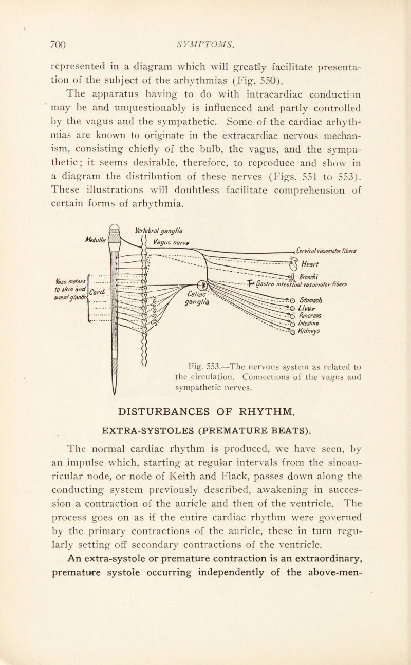 represented in a diagram which will greatly facilitate presenta¬ tion of the subject of the arhythmias (Fig. 550). The apparatus having to do with intracardiac conduction may be and unquestionably is influenced and partly controlled by the vagus and the sympathetic. Some of the cardiac arhyth¬ mias are known to originate in the extracardiac nervous mechan¬ ism, consisting chiefly of the bulb, the vagus, and the sympa¬ thetic ; it seems desirable, therefore, to reproduce and show in a diagram the distribution of these nerves (Figs. 551 to 553). These illustrations will doubtless facilitate comprehension of certain forms of arhythmia. DISTURBANCES OF RHYTHM. EXTRA-SYSTOLES (PREMATURE BEATS). The normal cardiac rhythm is produced, we have seen, by an impulse which, starting at regular intervals from the sinoau- ricular node, or node of Keith and Flack, passes down along the conducting system previously described, awakening in succes¬ sion a contraction of the auricle and then of the ventricle. The process goes on as if the entire cardiac rhythm were governed by the primary contractions of the auricle, these in turn regu¬ larly setting off secondary contractions of the ventricle. An extra-systole or premature contraction is an extraordinary, premature systole occurring independently of the above-men-