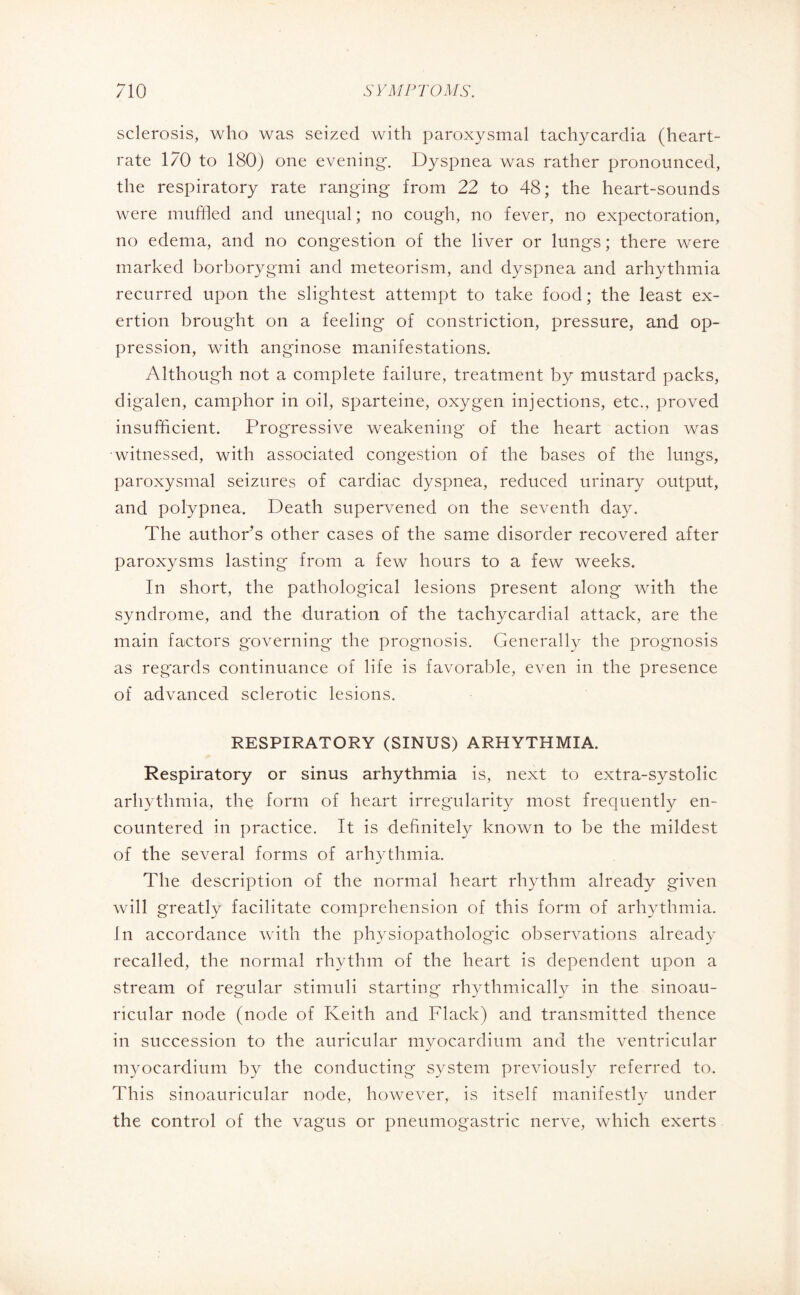 sclerosis, who was seized with paroxysmal tachycardia (heart- rate 170 to 180) one evening. Dyspnea was rather pronounced, the respiratory rate ranging from 22 to 48; the heart-sounds were muffled and unequal ; no cough, no fever, no expectoration, no edema, and no congestion of the liver or lungs ; there were marked borborygmi and meteorism, and dyspnea and arhythmia recurred upon the slightest attempt to take food; the least ex¬ ertion brought on a feeling of constriction, pressure, and op¬ pression, with anginose manifestations. Although not a complete failure, treatment by mustard packs, digalen, camphor in oil, sparteine, oxygen injections, etc., proved insufficient. Progressive weakening of the heart action was •witnessed, with associated congestion of the bases of the lungs, paroxysmal seizures of cardiac dyspnea, reduced urinary output, and polypnea. Death supervened on the seventh day. The author’s other cases of the same disorder recovered after paroxysms lasting from a few hours to a few weeks. In short, the pathological lesions present along with the syndrome, and the duration of the tachycardial attack, are the main factors governing the prognosis. Generally the prognosis as regards continuance of life is favorable, even in the presence of advanced sclerotic lesions. RESPIRATORY (SINUS) ARHYTHMIA. Respiratory or sinus arhythmia is, next to extra-systolic arhythmia, the form of heart irregularity most frequently en¬ countered in practice. It is definitely known to be the mildest of the several forms of arhythmia. The description of the normal heart rhythm already given will greatly facilitate comprehension of this form of arhythmia. In accordance with the physiopathologie observations already recalled, the normal rhythm of the heart is dependent upon a stream of regular stimuli starting rhythmically in the sinoau- ricular node (node of Keith and Flack) and transmitted thence in succession to the auricular myocardium and the ventricular myocardium by the conducting system previously referred to. This sinoauricular node, however, is itself manifestly under the control of the vagus or pneumogastric nerve, which exerts