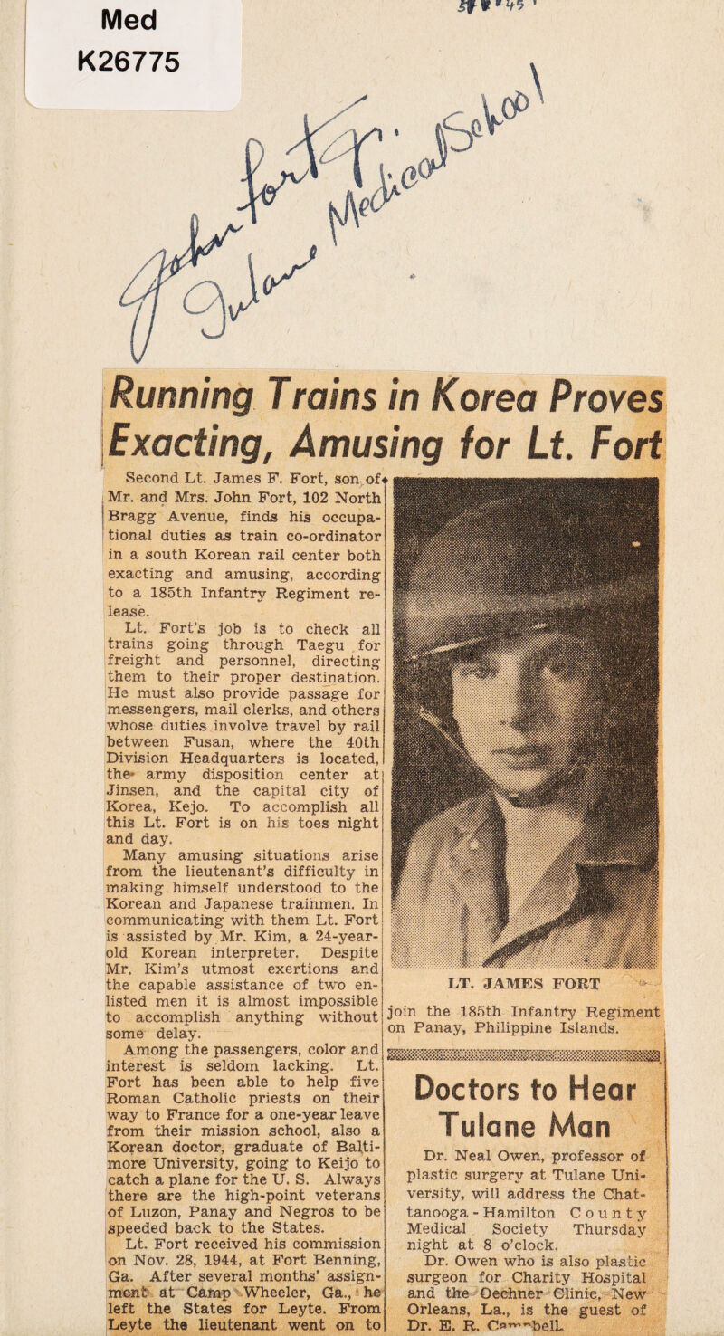 Med K26775 Running Trains in Korea Proves Exacting, Amusing for Lt. Fo Second Lt. James F. Fort, son^of^ Mr. and Mrs. John Fort, 102 North Bragg Avenue, finds his occupa¬ tional duties as train co-ordinator in a south Korean rail center both exacting and amusing, according to a 185th Infantry Regiment re¬ lease. Lt. Fort’s job is to check all trains going through Taegu for freight and personnel, directing them to their proper destination. He must also provide passage for messengers, mail clerks, and others whose duties involve travel by rail between Fusan, where the 40th Division Headquarters is located, the' army disposition center at Jinsen, and the capital city of Korea, Kejo. To accomplish all this Lt. Fort is on his toes night and day. Many amusing situations arise from the lieutenant’s difficulty in making himself understood to the Korean and Japanese trainmen. In communicating with them Lt. Fort is assisted by Mr. Kim, a 24-year- old Korean interpreter. Despite Mr. Kim’s utmost exertions and the capable assistance of two en¬ listed men it is almost impossible to accomplish anything without some delay. Among the passengers, color and interest is seldom lacking. Lt. Fort has been able to help five Roman Catholic priests on their way to France for a one-year leave from their mission school, also a Korean doctor, graduate of Balti¬ more University, going to Keijo to catch a plane for the U. S. Always there are the high-point veterans of Luzon, Panay and Negros to be speeded back to the States. Lt. Fort received his commission on Nov. 28, 1944, at Fort Benning, Ga. After several months’ assign¬ ment at Camp Wheeler, Ga., he left the States for Leyte. From Leyte the lieutenant went on to LT. JAMES FORT join the 185th Infantry Regim0 on Panay, Philippine Islands. Doctors to Hea Tulane Man Dr. Neal Owen, professor plastic surgery at Tulane versity, will address the Cha tanooga - Hamilton County Medical Society night at 8 o’clock. Dr. Owen who is also pi surgeon for Chari tv Hosnital and th Orleans, Dr. E. R.