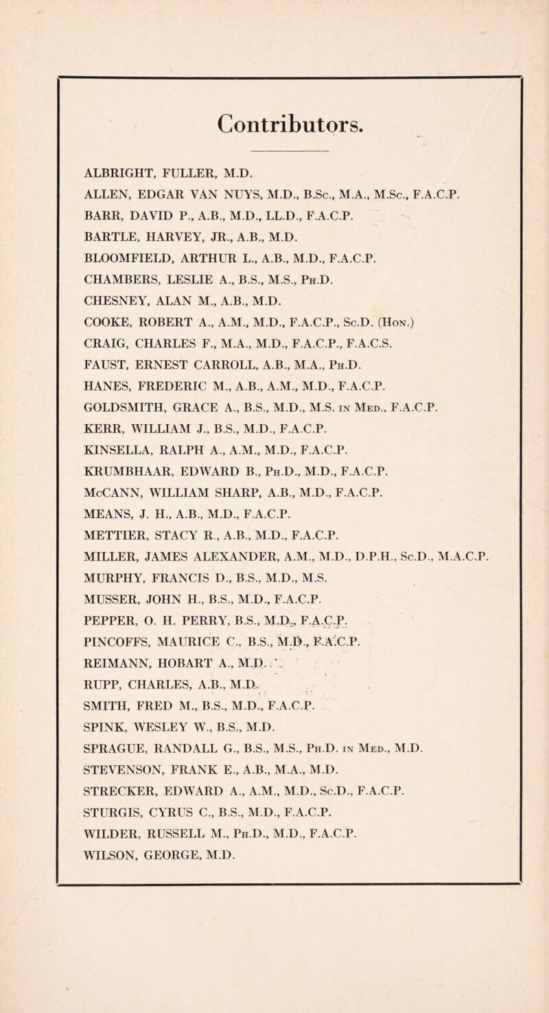 Contributors. ALBRIGHT, FULLER, M.D. ALLEN, EDGAR VAN NUYS, M.D., B.Sc., M.A., M.Sc., F.A.C.P. BARR, DAVID P., A.B., M.D., LL.D., F.A.C.P. BARTLE, HARVEY, JR., A.B., M.D. BLOOMFIELD, ARTHUR L., A.B., M.D., F.A.C.P. CHAMBERS, LESLIE A., B.S., M.S., Ph.D. CHESNEY, ALAN M., A.B., M.D. COOKE, ROBERT A., A.M., M.D., F.A.C.P., Sc.D. (Hon.) CRAIG, CHARLES F., M.A., M.D., F.A.C.P., F.A.C.S. FAUST, ERNEST CARROLL, A.B., M.A., Ph.D. HANES, FREDERIC M., A.B., A.M., M.D., F.A.C.P. GOLDSMITH, GRACE A., B.S., M.D., M.S. in Med., F.A.C.P. KERR, WILLIAM J., B.S., M.D., F.A.C.P. KINSELLA, RALPH A., A.M., M.D., F.A.C.P. KRUMBHAAR, EDWARD B., Ph D., M.D., F.A.C.P. McCANN, WILLIAM SHARP, A.B., M.D., F.A.C.P. MEANS, J. H., A.B., M.D., F.A.C.P. METTIER, STACY R„ A.B., M.D., F.A.C.P. MILLER, JAMES ALEXANDER, A.M., M.D., D.P.H., Sc.D., M.A.C.P. MURPHY, FRANCIS D., B.S., M.D., M.S. MUSSER, JOHN H., B.S., M.D., F.A.C.P. PEPPER, O. H. PERRY, B.S., M.D,, F.A.C.P. PINCOFFS, MAURICE C., B.S., M.I)., F.AX.P. REIMANN, HOBART A., M.D. C: RUPP, CHARLES, A.B., M.D, i ' , ’■ . J; SMITH, FRED M., B.S., M.D , F.A.C.P. SPINK, WESLEY W., B.S., M.D. SPRAGUE, RANDALL G., B.S., M.S., Ph D. in Med., M.D. STEVENSON, FRANK E., A.B., M.A., M.D. STRECKER, EDWARD A., A.M., M.D., Sc.D., F.A.C.P. STURGIS, CYRUS C., B.S., M.D., F.A.C.P. WILDER, RUSSELL M., Ph D., M.D., F.A.C.P. WILSON, GEORGE, M.D.