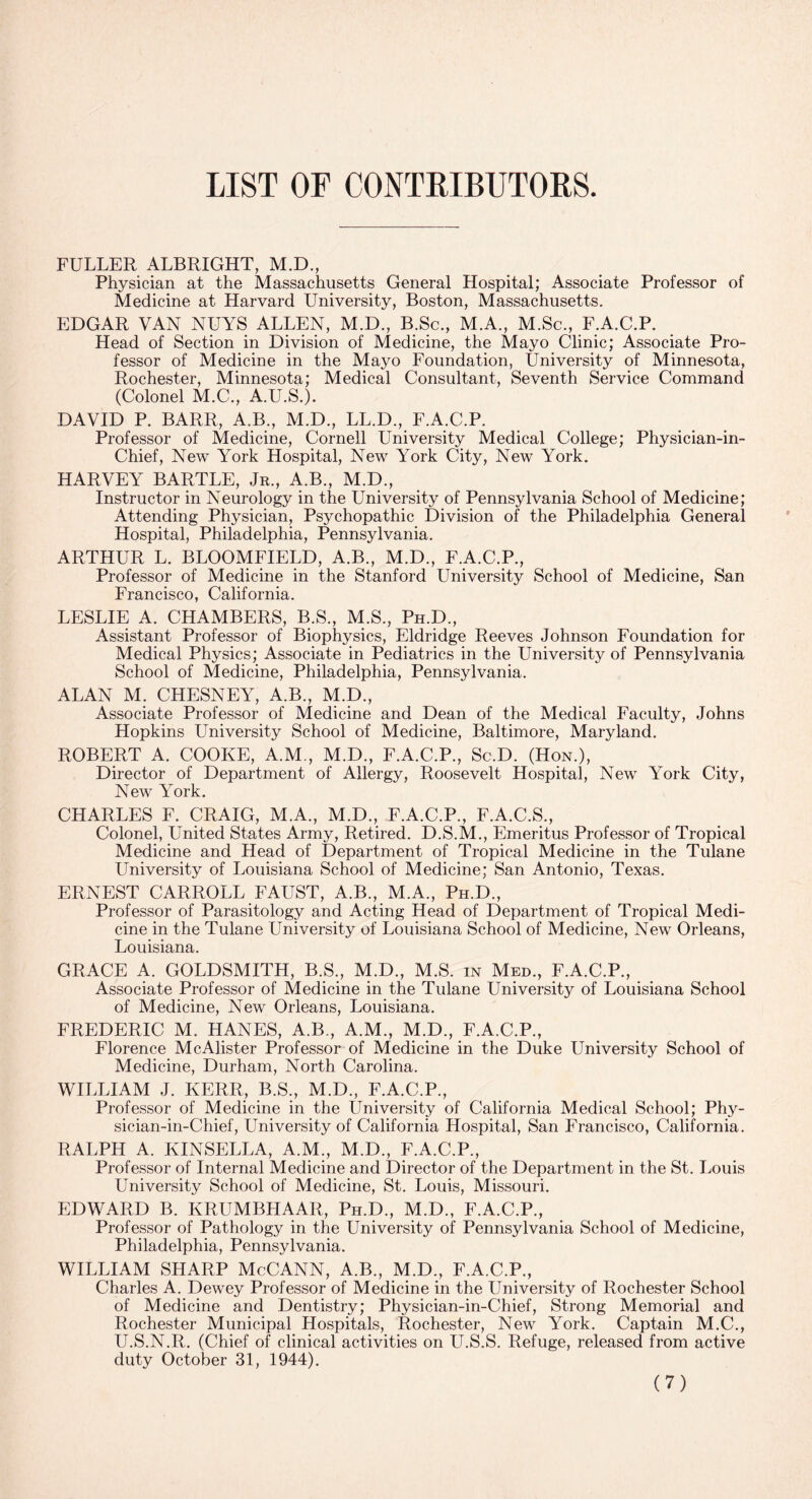 LIST OF CONTRIBUTORS FULLER ALBRIGHT, M.D., Physician at the Massachusetts General Hospital; Associate Professor of Medicine at Harvard University, Boston, Massachusetts. EDGAR VAN NUYS ALLEN, M.D., B.Sc., M.A., M.Sc., F.A.C.P. Head of Section in Division of Medicine, the Mayo Clinic; Associate Pro¬ fessor of Medicine in the Mayo Foundation, University of Minnesota, Rochester, Minnesota; Medical Consultant, Seventh Service Command (Colonel M.C., A.U.S.). DAVID P. BARR, A.B., M.D., LL.D., F.A.C.P. Professor of Medicine, Cornell University Medical College; Physician-in- Chief, New York Hospital, New York City, New York. HARVEY BARTLE, Jr., A.B., M.D., Instructor in Neurology in the University of Pennsylvania School of Medicine; Attending Physician, Psychopathic Division of the Philadelphia General Hospital, Philadelphia, Pennsylvania. ARTHUR L. BLOOMFIELD, A.B., M.D., F.A.C.P., Professor of Medicine in the Stanford University School of Medicine, San Francisco, California. LESLIE A. CHAMBERS, B.S., M.S., Ph.D., Assistant Professor of Biophysics, Eldridge Reeves Johnson Foundation for Medical Physics; Associate in Pediatrics in the University of Pennsylvania School of Medicine, Philadelphia, Pennsylvania. ALAN M. CHESNEY, A.B., M.D., Associate Professor of Medicine and Dean of the Medical Faculty, Johns Hopkins LTniversity School of Medicine, Baltimore, Maryland. ROBERT A. COOKE, A.M., M.D., F.A.C.P., Sc.D. (Hon.), Director of Department of Allergy, Roosevelt Hospital, New York City, New York. CHARLES F. CRAIG, M.A., M.D., F.A.C.P., F.A.C.S., Colonel, United States Army, Retired. D.S.M., Emeritus Professor of Tropical Medicine and Head of Department of Tropical Medicine in the Tulane University of Louisiana School of Medicine; San Antonio, Texas. ERNEST CARROLL FAUST, A.B., M.A., Ph.D., Professor of Parasitology and Acting Head of Department of Tropical Medi¬ cine in the Tulane University of Louisiana School of Medicine, New Orleans, Louisiana. GRACE A. GOLDSMITH, B.S., M.D., M.S. in Med., F.A.C.P., Associate Professor of Medicine in the Tulane University of Louisiana School of Medicine, New Orleans, Louisiana. FREDERIC M. HANES, A.B., A.M., M.D., F.A.C.P., Florence McAlister Professor of Medicine in the Duke University School of Medicine, Durham, North Carolina. WILLIAM J. KERR, B.S., M.D., F.A.C.P., Professor of Medicine in the University of California Medical School; Phy- sician-in-Chief, University of California Hospital, San Francisco, California. RALPH A. KINSELLA, A.M., M.D., F.A.C.P., Professor of Internal Medicine and Director of the Department in the St. Louis University School of Medicine, St. Louis, Missouri. EDWARD B. KRUMBHAAR, Ph.D., M.D., F.A.C.P., Professor of Pathology in the University of Pennsylvania School of Medicine, Philadelphia, Pennsylvania. WILLIAM SHARP McCANN, A.B., M.D., F.A.C.P., Charles A. Dewey Professor of Medicine in the University of Rochester School of Medicine and Dentistry; Physician-in-Chief, Strong Memorial and Rochester Municipal Hospitals, Rochester, New York. Captain M.C., U.S.N.R. (Chief of clinical activities on U.S.S. Refuge, released from active duty October 31, 1944).