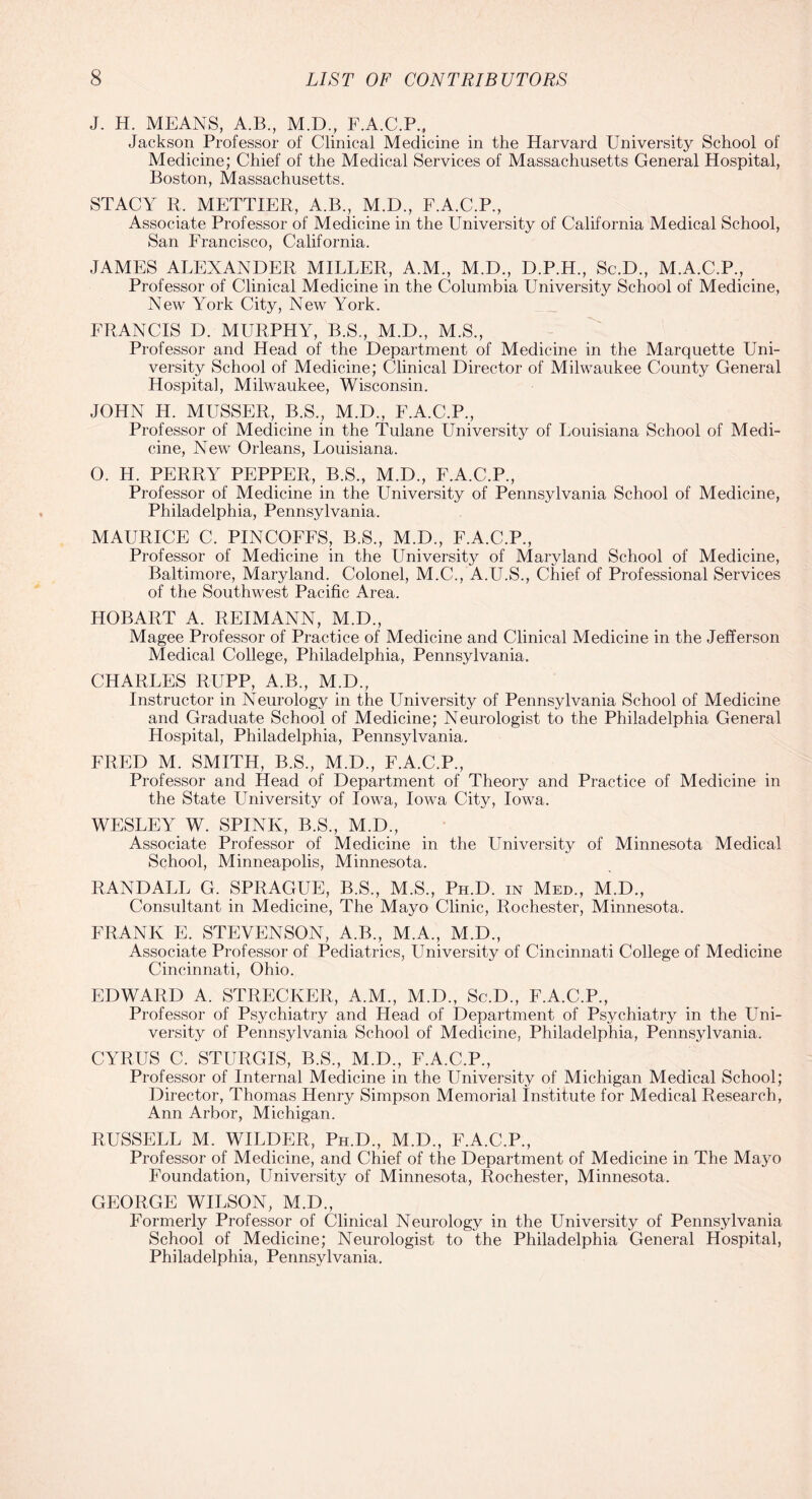 J. H. MEANS, A.B., M.D., F.A.C.P., Jackson Professor of Clinical Medicine in the Harvard University School of Medicine; Chief of the Medical Services of Massachusetts General Hospital, Boston, Massachusetts. STACY R. METTIER, A.B., M.D., F.A.C.P., Associate Professor of Medicine in the University of California Medical School, San Francisco, California. JAMES ALEXANDER MILLER, A.M., M.D., D.P.H., Sc.D., M.A.C.P., Professor of Clinical Medicine in the Columbia University School of Medicine, New York City, New York. FRANCIS D. MURPHY, B.S., M.D., M.S., Professor and Head of the Department of Medicine in the Marquette Uni¬ versity School of Medicine; Clinical Director of Milwaukee County General Hospital, Milwaukee, Wisconsin. JOHN LI. MUSSER, B.S., M.D., F.A.C.P., Professor of Medicine in the Tulane University of Louisiana School of Medi¬ cine, New Orleans, Louisiana. O. H. PERRY PEPPER, B.S., M.D., F.A.C.P., Professor of Medicine in the University of Pennsylvania School of Medicine, Philadelphia, Pennsylvania. MAURICE C. PINCOFFS, B.S., M.D., F.A.C.P., Professor of Medicine in the University of Maryland School of Medicine, Baltimore, Maryland. Colonel, M.C., A.U.S., Chief of Professional Services of the Southwest Pacific Area. HOBART A. REIMANN, M.D., Magee Professor of Practice of Medicine and Clinical Medicine in the Jefferson Medical College, Philadelphia, Pennsylvania. CHARLES RUPP, A.B., M.D., Instructor in Neurology in the University of Pennsylvania School of Medicine and Graduate School of Medicine; Neurologist to the Philadelphia General Hospital, Philadelphia, Pennsylvania. FRED M. SMITH, B.S., M.D., F.A.C.P., Professor and Head of Department of Theory and Practice of Medicine in the State University of Iowa, Iowa City, Iowa. WESLEY W. SPINK, B.S., M.D., Associate Professor of Medicine in the University of Minnesota Medical School, Minneapolis, Minnesota. RANDALL G. SPRAGUE, B.S., M.S., Ph.D. in Med., M.D., Consultant in Medicine, The Mayo Clinic, Rochester, Minnesota. FRANK E. STEVENSON, A.B., M.A., M.D., Associate Professor of Pediatrics, University of Cincinnati College of Medicine Cincinnati, Ohio. EDWARD A. STRECKER, A.M., M.D., Sc.D., F.A.C.P., Professor of Psychiatry and Head of Department of Psychiatry in the Uni¬ versity of Pennsylvania School of Medicine, Philadelphia, Pennsylvania. CYRUS C. STURGIS, B.S., M.D., F.A.C.P., Professor of Internal Medicine in the University of Michigan Medical School; Director, Thomas Henry Simpson Memorial Institute for Medical Research, Ann Arbor, Michigan. RUSSELL M. WILDER, Ph.D., M.D., F.A.C.P., Professor of Medicine, and Chief of the Department of Medicine in The Mayo Foundation, University of Minnesota, Rochester, Minnesota. GEORGE WILSON, M.D., Formerly Professor of Clinical Neurology in the University of Pennsylvania School of Medicine; Neurologist to the Philadelphia General Hospital, Philadelphia, Pennsylvania.