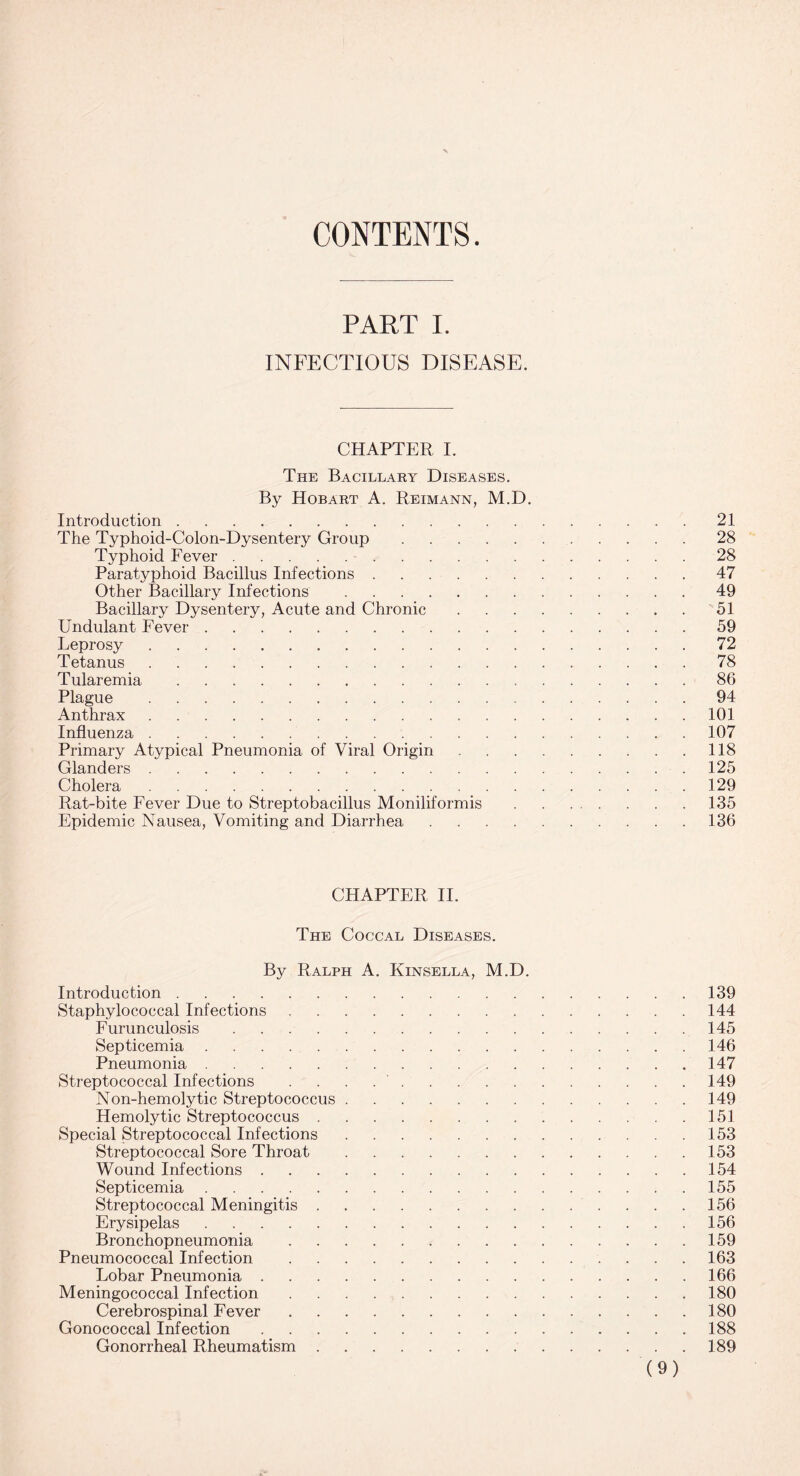 CONTENTS. PART I. INFECTIOUS DISEASE. CHAPTER I. The Bacillary Diseases. By Hobart A. Reimann, M.D. Introduction.21 The Typhoid-Colon-Dysentery Group.28 Typhoid Fever.28 Paratyphoid Bacillus Infections.47 Other Bacillary Infections.49 Bacillary Dysentery, Acute and Chronic.51 Undulant Fever.59 Leprosy.72 Tetanus.78 Tularemia.86 Plague. 94 Anthrax.101 Influenza.107 Primary Atypical Pneumonia of Viral Origin.118 Glanders.125 Cholera.129 Rat-bite Fever Due to Streptobacillus Moniliformis .135 Epidemic Nausea, Vomiting and Diarrhea.136 CHAPTER II. The Coccal Diseases. By Ralph A. Kinsella, M.D. Introduction.139 Staphylococcal Infections.144 Furunculosis.145 Septicemia.146 Pneumonia.147 Streptococcal Infections ..149 Non-hemolytic Streptococcus.149 Hemolytic Streptococcus.151 Special Streptococcal Infections.153 Streptococcal Sore Throat.153 Wound Infections.154 Septicemia.155 Streptococcal Meningitis. 156 Erysipelas.156 Bronchopneumonia.159 Pneumococcal Infection.163 Lobar Pneumonia.166 Meningococcal Infection.180 Cerebrospinal Fever.180 Gonococcal Infection.188 Gonorrheal Rheumatism.189