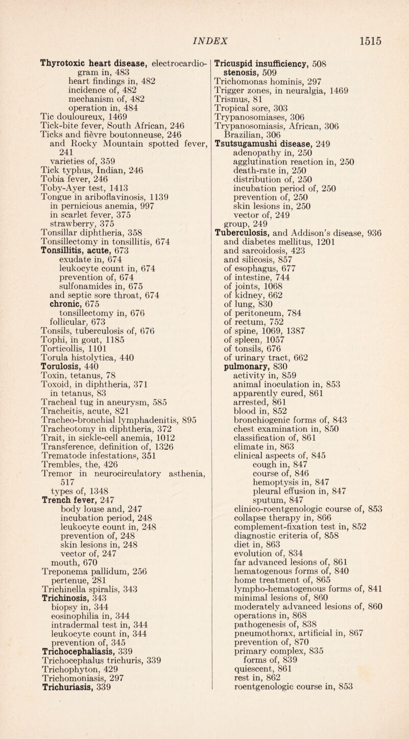 Thyrotoxic heart disease, electrocardio¬ gram in, 483 heart findings in, 482 incidence of, 482 mechanism of, 482 operation in, 484 Tic douloureux, 1469 Tick-bite fever, South African, 246 Ticks and fievre boutonneuse, 246 and Rocky Mountain spotted fever, 241 varieties of, 359 Tick typhus, Indian, 246 Tobia fever, 246 Toby-Ayer test, 1413 Tongue in ariboflavinosis, 1139 in pernicious anemia, 997 in scarlet fever, 375 strawberry, 375 Tonsillar diphtheria, 358 Tonsillectomy in tonsillitis, 674 Tonsillitis, acute, 673 exudate in, 674 leukocyte count in, 674 prevention of, 674 sulfonamides in, 675 and septic sore throat, 674 chronic, 675 tonsillectomy in, 676 follicular, 673 Tonsils, tuberculosis of, 676 Tophi, in gout, 1185 Torticollis, 1101 Torula histolytica, 440 Torulosis, 440 Toxin, tetanus, 78 Toxoid, in diphtheria, 371 in tetanus, 83 Tracheal tug in aneurysm, 585 Tracheitis, acute, 821 Tracheo-bronchial lymphadenitis, 895 Tracheotomy in diphtheria, 372 Trait, in sickle-cell anemia, 1012 Transference, definition of, 1326 Trematode infestations, 351 Trembles, the, 426 Tremor in neurocirculatory asthenia, 517 types of, 1348 Trench fever, 247 body louse and, 247 incubation period, 248 leukocyte count in, 248 prevention of, 248 skin lesions in, 248 vector of, 247 mouth, 670 Treponema pallidum, 256 pertenue, 281 Trichinella spiralis, 343 Trichinosis, 343 biopsy in, 344 eosinophilia in, 344 intradermal test in, 344 leukocyte count in, 344 prevention of, 345 Trichocephaliasis, 339 Trichocephalus trichuris, 339 Trichophyton, 429 Trichomoniasis, 297 Trichuriasis, 339 Tricuspid insufficiency, 508 stenosis, 509 Trichomonas hominis, 297 Trigger zones, in neuralgia, 1469 Trismus, 81 Tropical sore, 303 Trypanosomiases, 306 Trypanosomiasis, African, 306 Brazilian, 306 Tsutsugamushi disease, 249 adenopathy in, 250 agglutination reaction in, 250 death-rate in, 250 distribution of, 250 incubation period of, 250 prevention of, 250 skin lesions in, 250 vector of, 249 group, 249 Tuberculosis, and Addison’s disease, 936 and diabetes mellitus, 1201 and sarcoidosis, 423 and silicosis, 857 of esophagus, 677 of intestine, 744 of joints, 1068 of kidney, 662 of lung, 830 of peritoneum, 784 of rectum, 752 of spine, 1069, 1387 of spleen, 1057 of tonsils, 676 of urinary tract, 662 pulmonary, 830 activity in, 859 animal inoculation in, 853 apparently cured, 861 arrested, 861 blood in, 852 bronchiogenic forms of, 843 chest examination in, 850 classification of, 861 climate in, 863 clinical aspects of, 845 cough in, 847 course of, 846 hemoptysis in, 847 pleural effusion in, 847 sputum, 847 clinico-roentgenologic course of, 853 collapse therapy in, 866 complement-fixation test in, 852 diagnostic criteria of, 858 diet in, 863 evolution of, 834 far advanced lesions of, 861 hematogenous forms of, 840 home treatment of, 865 lympho-hematogenous forms of, 841 minimal lesions of, 860 moderately advanced lesions of, 860 operations in, 868 pathogenesis of, 838 pneumothorax, artificial in, 867 prevention of, 870 primary complex, 835 forms of, 839 quiescent, 861 rest in, 862 roentgenologic course in, 853