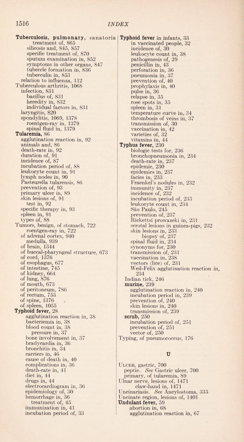 Tuberculosis, pulmonary, sanatoria treatment of, 865 silicosis and, 845, 857 specific treatment of, 870 sputum examination in, 852 symptoms in other organs, 847 tubercle formation in, 836 tuberculin in, 853 relation to influenza, 112 Tuberculous arthritis, 1068 infection, 831 bacillus of, 831 heredity in, 832 individual factors in, 831 laryngitis, 820 spondylitis, 1069, 1378 roentgen-ray in, 1379 spinal fluid in, 1379 Tularemia, 86 agglutination reaction in, 92 animals and, 86 death-rate in, 92 duration of, 91 incidence of, 87 incubation period of, 88 leukocyte count in, 91 lymph nodes in, 90 Pasteurella tularensis, 86 prevention of, 93 primary ulcer in, 89 skin lesions of, 91 test in, 92 specific therapy in, 93 spleen in, 91 types of, 88 Tumors, benign, of stomach, 722 roentgen-ray in, 722 of adrenal cortex, 940 medulla, 939 of brain, 1344 of buccal-pharyngeal structure, 673 of cord, 1376 of esophagus, 677 of intestine, 745 of kidney, 664 of lung, 876 of mouth, 673 of peritoneum, 786 of rectum, 753 of spine, 1376 of spleen, 1055 Typhoid fever, 28 agglutination reaction in, 38 bacteriemia in, 38 blood count in, 38 pressure in, 37 bone involvement in, 37 bradycardia in, 36 bronchitis in, 34 carriers in, 46 cause of death in, 40 complications in, 36 death-rate in, 41 diet in, 44 drugs in, 44 electrocardiogram in, 36 epidemiology of, 30 hemorrhage in, 36 treatment of, 45 immunization in, 41 incubation period of, 33 Typhoid fever in infants, 33 in vaccinated people, 32 incidence of, 30 leukocyte count in, 38 pathogenesis of, 29 penicillin in, 43 perforation in, 36 pneumonia in, 37 prevention of, 40 prophylaxis in, 40 pulse in, 36 relapse in, 35 rose spots in, 35 spleen in, 31 temperature curve in, 34 thrombosis of veins in, 37 transmission of, 30 vaccination in, 42 varieties of, 32 vitamins in, 44 Typhus fever, 230 biologic tests for, 236 bronchopneumonia in, 234 death-rate in, 237 epidemic, 230 epidemics in, 237 facies in, 233 Fraenkel’s nodules in, 232 immunity in, 237 incidence of, 232 incubation period of, 233 leukocyte count in, 234 Sao Paulo, 245 prevention of, 237 Rickettsi prowazeki in, 231 scrotal lesions in guinea-pigs, 232 skin lesions in, 233 biopsy of, 237 spinal fluid in, 234 synonyms for, 230 transmission of, 231 vaccination in, 238 vectors (lice) of, 231 Weil-Felix agglutination reaction 234 Indian tick, 246 murine, 239 agglutination reaction in, 240 incubation period in, 239 prevention of, 240 skin lesions in, 240 transmission of, 239 scrub, 250 incubation period of, 251 prevention of, 251 vector of, 250 Typing, of pneumococcus, 176 U Ulcer, gastric, 700 peptic. See Gastric ulcer, 700 primary, of tularemia, 89 Ulnar nerve, lesions of, 1471 claw-hand in, 1471 Uncinariasis. See Ancylostoma, 335 Uncinate region, lesions of, 1401 Undulant fever, 59 abortion in, 68 agglutination reaction in, 67