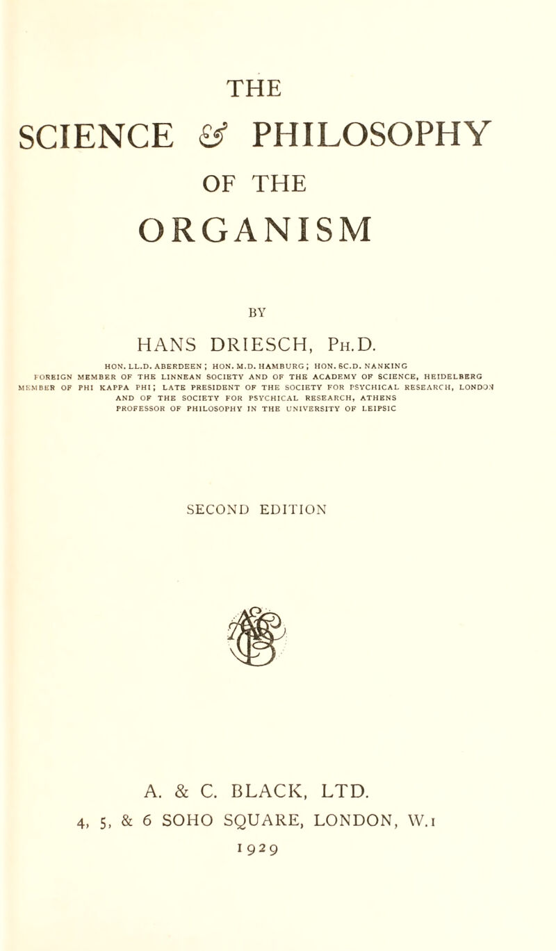 SCIENCE PHILOSOPHY OF THE ORGANISM BY HANS DRIESCH, Ph.D. HON. LL.D. ABERDEEN ; HON. M.D. HAMBURG J HON. 6C.D. NANKING FOREIGN MEMBER OF THE LINNEAN SOCIETY AND OF THE ACADEMY OF SCIENCE, HEIDELBERG MEMBER OF PHI KAPPA PHI J LATE PRESIDENT OF THE SOCIETY FOR PSYCHICAL RESEARCH, LONDON AND OF THE SOCIETY FOR PSYCHICAL RESEARCH, ATHENS PROFESSOR OF PHILOSOPHY IN THE UNIVERSITY OF LEIPSIC SECOND EDITION A. & C. BLACK, LTD. 4, 5, & 6 SOHO SQUARE, LONDON, W.i 1929