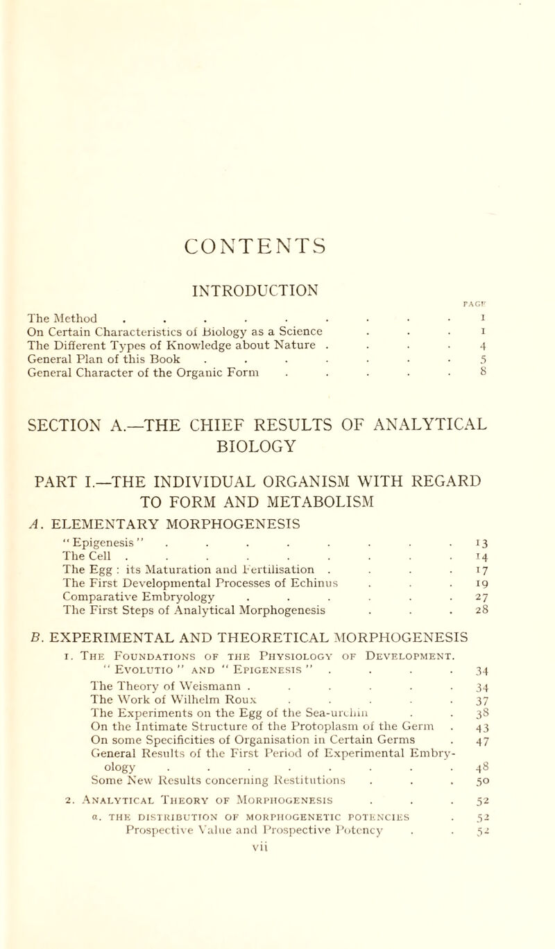 CONTENTS INTRODUCTION PAGE The Method ......... i On Certain Characteristics of .biology as a Science . . . i The Different Types of Knowledge about Nature .... 4 General Plan of this Book ....... 5 General Character of the Organic Form ..... 8 SECTION A.—THE CHIEF RESULTS OF ANALYTICAL BIOLOGY PART I.—THE INDIVIDUAL ORGANISM WITH REGARD TO FORM AND METABOLISM A. ELEMENTARY MORPHOGENESIS “Epigenesis” ........ 13 The Cell 14 The Egg : its Maturation and Fertilisation . . . .17 The First Developmental Processes of Echinus . . .19 Comparative Embryology . . . . .27 The First Steps of Analytical Morphogenesis . . .28 B. EXPERIMENTAL AND THEORETICAL MORPHOGENESIS 1. The Foundations of the Physiology of Development. “ Evolutio ” and  Epigenesis ” . . . .34 The Theory of Weismann ...... 34 The Work of Wilhelm Roux . . . - 37 The Experiments on the Egg of the Sea-urcliin . . 38 On the Intimate Structure of the Protoplasm oi the Germ . 43 On some Specificities of Organisation in Certain Germs . 47 General Results of the First Period of Experimental Embry- ology ........ 48 Some New Results concerning Restitutions . . . 50 2. Analytical Theory of Morphogenesis . . .52 a. THE DISTRIBUTION OF MORPHOGENETIC POTENCIES . 52 Prospective Value and Prospective Potency . .52