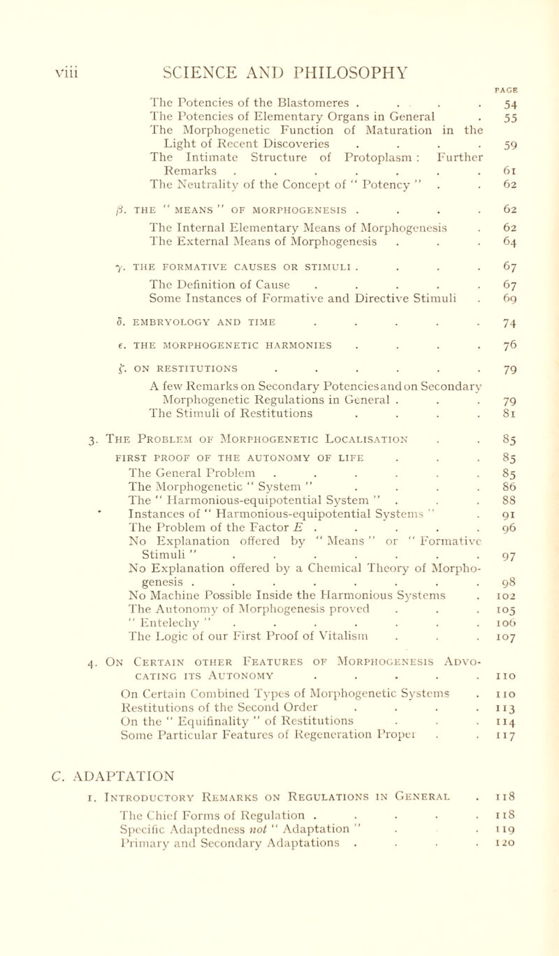 PAGE The Potencies of the Blastomeres . . . .54 The Potencies of Elementary Organs in General . 55 The Morphogenetic Function of Maturation in the Light of Recent Discoveries . . . -59 The Intimate Structure of Protoplasm : Further Remarks ....... 61 The Neutrality of the Concept of  Potency ” . . 62 ft. THE  MEANS ” OF MORPHOGENESIS . . . .62 The Internal Elementary Means of Morphogenesis . 62 The External Means of Morphogenesis . . .64 7. THE FORMATIVE CAUSES OR STIMULI . . . .67 The Definition of Cause . . . . .67 Some Instances of Formative and Directive Stimuli . 69 d. EMBRYOLOGY AND TIME . . . . .74 f. THE MORPHOGENETIC HARMONIES . . . .76 f. ON RESTITUTIONS ...... 79 A few Remarks on Secondary Potencies and on Secondary Morphogenetic Regulations in General . . .79 The Stimuli of Restitutions . . . .81 3. The Problem of Morphogenetic Localisation . . 85 FIRST PROOF OF THE AUTONOMY OF LIFE . . .85 The General Problem . . . . . .85 The Morphogenetic “ System ” . . . .86 The  Harmonious-equipotential System ” . . .88 Instances of “ Harmonious-equipotential Systems ” . 91 The Problem of the Factor E . . . . .96 No Explanation offered by  Means or “ Formative Stimuli ” . . . . . . -97 No Explanation offered by a Chemical Theory of Morpho- genesis ........ 98 No Machine Possible Inside the Harmonious Systems . 102 The Autonomy of Morphogenesis proved . . .105  Entelechy ” . . . . . . . 106 The Logic of our First Proof of Vitalism . . . 107 4. On Certain other Features of Morphogenesis Advo- cating its Autonomy . . . . .110 On Certain Combined Types of Morphogenetic Systems . no Restitutions of the Second Order . . . .113 On the “ Equifinality ” of Restitutions . . . 114 Some Particular Features of Regeneration Proper . 117 C. ADAPTATION 1. Introductory Remarks on Regulations in General . 118 The Chief Forms of Regulation . . . . .118 Specific Adaptedness not “ Adaptation ” . . 119 Primary and Secondary Adaptations . . . .120