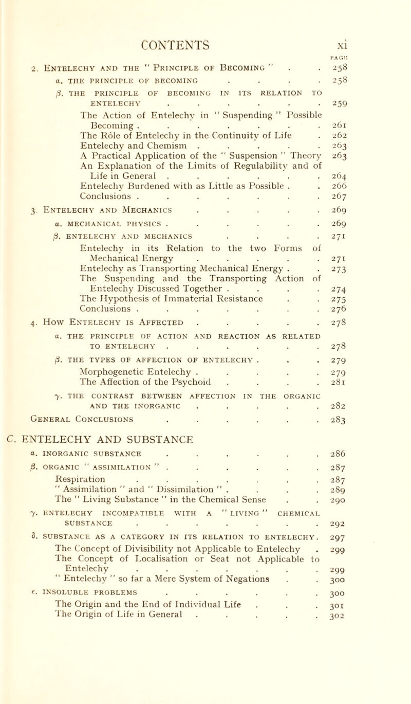 HAC.lt 2. Entelechy and the  Principle of Becoming ” . . 258 a. THE PRINCIPLE OF BECOMING . . . *258 p. THE PRINCIPLE OF BECOMING IN ITS RELATION TO ENTELECHY ...... 259 The Action of Entelechy in “ Suspending ” Possible Becoming ....... 261 The Role of Entelechy in the Continuity of Life . 262 Entelechy and Chemism ..... 263 A Practical Application of the “ Suspension ” Theory 263 An Explanation of the Limits of Regulability and of Life in General ...... 264 Entelechy Burdened with as Little as Possible . . 266 Conclusions ....... 267 3 Entelechy and Mechanics ..... 269 a. mechanical physics ...... 269 p. entelechy and mechanics . . . .271 Entelechy in its Relation to the two Forms of Mechanical Energy . . . . .271 Entelechy as Transporting Mechanical Energy . .273 The Suspending and the Transporting Action of Entelechy Discussed Together .... 274 The Hypothesis of Immaterial Resistance . . 275 Conclusions ....... 276 4. How Entelechy is Affected ..... 278 a. THE PRINCIPLE OF ACTION AND REACTION AS RELATED TO ENTELECHY ...... 2j8 p. THE TYPES OF AFFECTION OF ENTELECHY . . . 279 Morphogenetic Entelechy . . . . .279 The Affection of the Psychoid . . . .281 7. THE CONTRAST BETWEEN AFFECTION IN THE ORGANIC AND THE INORGANIC ..... 282 General Conclusions ...... 283 C. ENTELECHY AND SUBSTANCE a. INORGANIC SUBSTANCE ...... 286 p. ORGANIC “ ASSIMILATION ” . . . . . . 287 Respiration ....... 287 “ Assimilation ” and “ Dissimilation ”, . . . 289 The  Living Substance ” in the Chemical Sense . . 290 7. ENTELECHY INCOMPATIBLE WITH A *' LIVING ” CHEMICAL SUBSTANCE ....... 292 0. SUBSTANCE AS A CATEGORY IN ITS RELATION TO ENTELECHY. 297 The Concept of Divisibility not Applicable to Entelechy . 299 The Concept of Localisation or Seat not Applicable to Entelechy ....... 299 “ Entelechy ” so far a Mere System of Negations . . 300 f. INSOLUBLE PROBLEMS ...... 300 The Origin and the End of Individual Life . . .301 The Origin of Life in General ..... 302