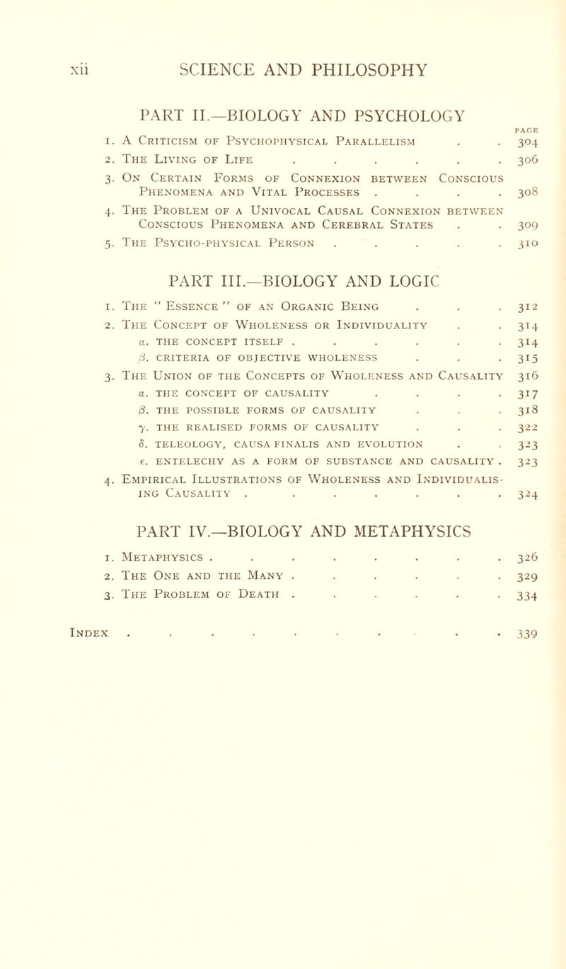 PART II.—BIOLOGY AND PSYCHOLOGY PACK 1. A Criticism of Psychophysical Parallelism . . 304 2. The Living of Life ...... 306 3. On Certain Forms of Connexion between Conscious Phenomena and Vital Processes .... 308 4. The Problem of a Univocal Causal Connexion between Conscious Phenomena and Cerebral States . . 309 5. The Psycho-physical Person . . . . .310 PART III.—BIOLOGY AND LOGIC 1. The Essence’’ of an Organic Being . . . 312 2. The Concept of Wholeness or Individuality . . 314 a. THE CONCEPT ITSELF ...... 314 ft. CRITERIA OF OBJECTIVE WHOLENESS . . . 315 3. The Union of the Concepts of Wholeness and Causality 316 a. THE CONCEPT OF CAUSALITY . . . -317 ft. THE POSSIBLE FORMS OF CAUSALITY . . . 3x8 7. THE REALISED FORMS OF CAUSALITY . . . 322 S. TELEOLOGY, CAUSA FINALIS AND EVOLUTION . . 323 e. ENTELECHY AS A FORM OF SUBSTANCE AND CAUSALITY . 323 4. Empirical Illustrations of Wholeness and Individualis- ing Causality . ...... 324 PART IV.—BIOLOGY AND METAPHYSICS 1. Metaphysics ........ 326 2. The One and the Many ...... 329 3. The Problem of Death ...... 334 Index ......... 339