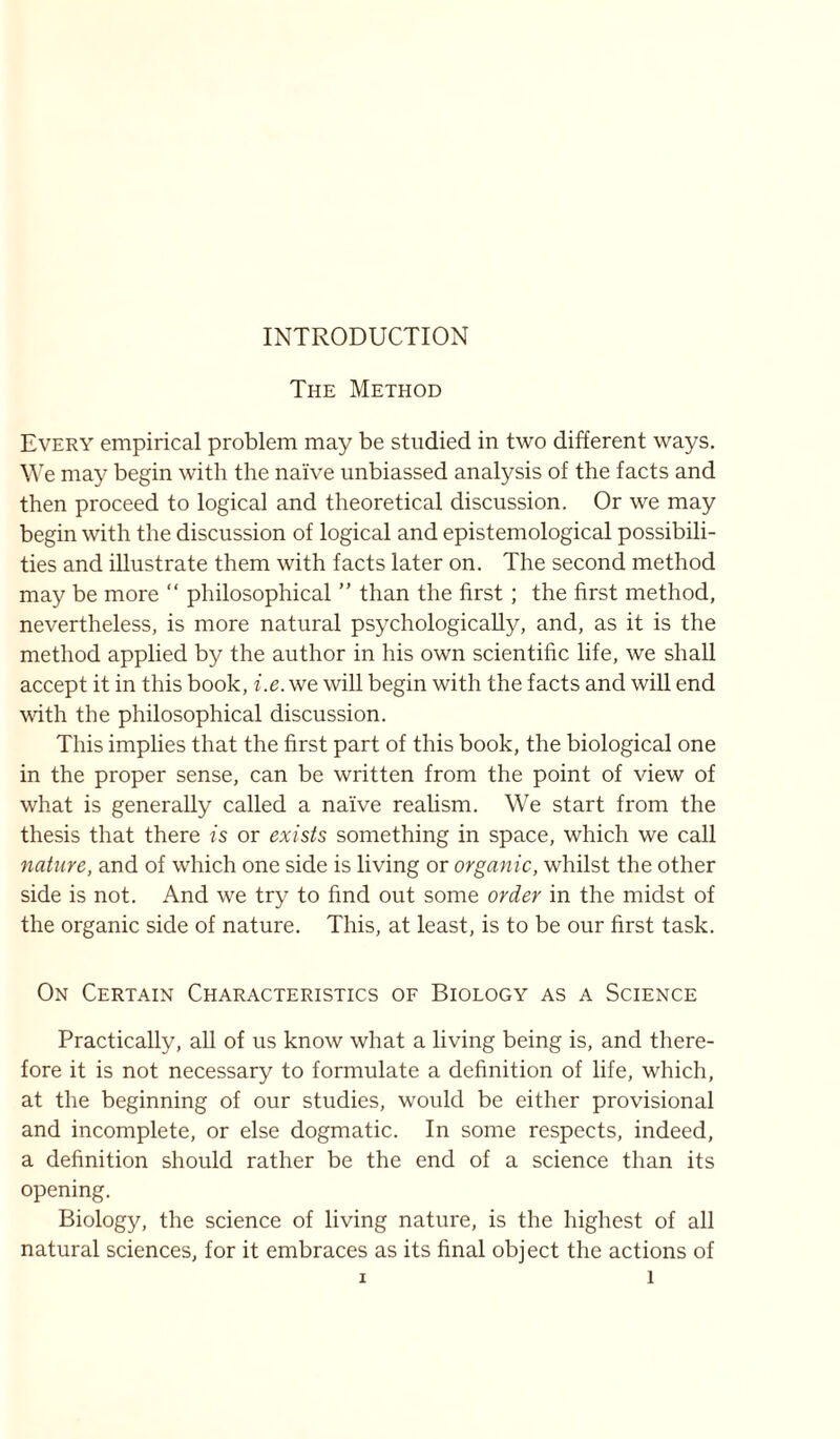 INTRODUCTION The Method Every empirical problem may be studied in two different ways. We may begin with the naive unbiassed analysis of the facts and then proceed to logical and theoretical discussion. Or we may begin with the discussion of logical and epistemological possibili- ties and illustrate them with facts later on. The second method may be more “ philosophical ” than the first ; the first method, nevertheless, is more natural psychologically, and, as it is the method applied by the author in his own scientific life, we shall accept it in this book, i.e. we will begin with the facts and will end with the philosophical discussion. This implies that the first part of this book, the biological one in the proper sense, can be written from the point of view of what is generally called a naive realism. We start from the thesis that there is or exists something in space, which we call nature, and of which one side is living or organic, whilst the other side is not. And we try to find out some order in the midst of the organic side of nature. This, at least, is to be our first task. On Certain Characteristics of Biology as a Science Practically, all of us know what a living being is, and there- fore it is not necessary to formulate a definition of life, which, at the beginning of our studies, would be either provisional and incomplete, or else dogmatic. In some respects, indeed, a definition should rather be the end of a science than its opening. Biology, the science of living nature, is the highest of all natural sciences, for it embraces as its final object the actions of