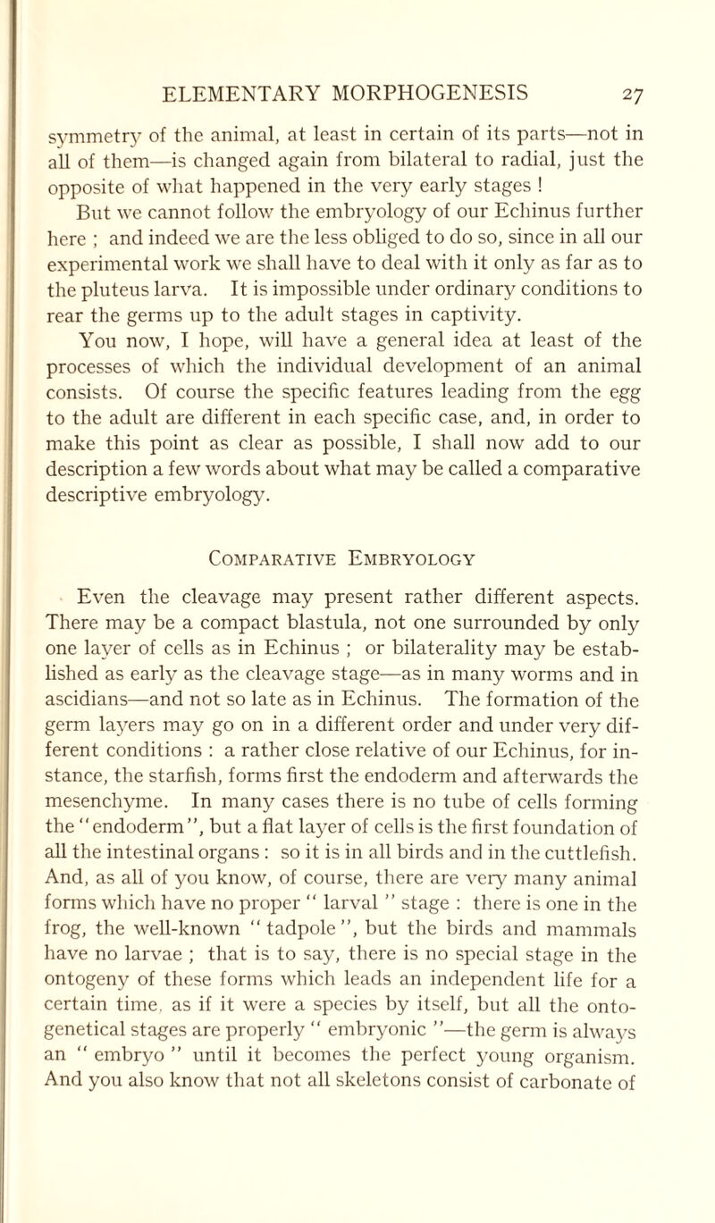 symmetry of the animal, at least in certain of its parts—not in all of them—is changed again from bilateral to radial, just the opposite of what happened in the very early stages ! But we cannot follow the embryology of our Echinus further here ; and indeed we are the less obliged to do so, since in all our experimental work we shall have to deal with it only as far as to the pluteus larva. It is impossible under ordinary conditions to rear the germs up to the adult stages in captivity. You now, I hope, will have a general idea at least of the processes of which the individual development of an animal consists. Of course the specific features leading from the egg to the adult are different in each specific case, and, in order to make this point as clear as possible, I shall now add to our description a few words about what may be called a comparative descriptive embryology. Comparative Embryology Even the cleavage may present rather different aspects. There may be a compact blastula, not one surrounded by only one layer of cells as in Echinus ; or bilaterality may be estab- lished as early as the cleavage stage—as in many worms and in ascidians—and not so late as in Echinus. The formation of the germ layers may go on in a different order and under very dif- ferent conditions : a rather close relative of our Echinus, for in- stance, the starfish, forms first the endoderm and afterwards the mesenchyme. In many cases there is no tube of cells forming the “endoderm”, but a fiat layer of cells is the first foundation of all the intestinal organs: so it is in all birds and in the cuttlefish. And, as all of you know, of course, there are very many animal forms which have no proper “ larval ” stage : there is one in the frog, the well-known “ tadpole ”, but the birds and mammals have no larvae ; that is to say, there is no special stage in the ontogeny of these forms which leads an independent life for a certain time, as if it were a species by itself, but all the onto- genetical stages are properly “ embryonic ”—the germ is always an “ embryo ” until it becomes the perfect young organism. And you also know that not all skeletons consist of carbonate of