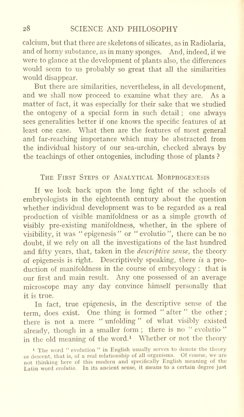 calcium, but that there are skeletons of silicates, as in Radiolaria, and of horny substance, as in many sponges. And, indeed, if we were to glance at the development of plants also, the differences would seem to us probably so great that all the similarities would disappear. But there are similarities, nevertheless, in all development, and we shall now proceed to examine what they are. As a matter of fact, it was especially for their sake that we studied the ontogeny of a special form in such detail; one always sees generalities better if one knows the specific features of at least one case. What then are the features of most general and far-reaching importance which may be abstracted from the individual history of our sea-urchin, checked always by the teachings of other ontogenies, including those of plants ? The First Steps of Analytical Morphogenesis If we look back upon the long fight of the schools of embryologists in the eighteenth century about the question whether individual development was to be regarded as a real production of visible manifoldness or as a simple growth of visibly pre-existing manifoldness, whether, in the sphere of visibility, it was “ epigenesis ” or “ evolutio ”, there can be no doubt, if we rely on all the investigations of the last hundred and fifty years, that, taken in the descriptive sense, the theory of epigenesis is right. Descriptively speaking, there is a pro- duction of manifoldness in the course of embryology : that is our first and main result. Any one possessed of an average microscope may any day convince himself personally that it is true. In fact, true epigenesis, in the descriptive sense of the term, does exist. One thing is formed “ after ” the other ; there is not a mere “ unfolding ” of what visibly existed already, though in a smaller form ; there is no “ evolutio ” in the old meaning of the word.1 Whether or not the theory 1 The word  evolution ” in English usually serves to denote the theory oi descent, that is, of a real relationship of all organisms. Of rourse, we are not thinking here of this modern and specifically English meaning of the Latin word evolutio. In its ancient sense, it means to a certain degree just